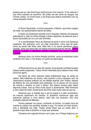 parecia que eu não tinha força nenhuma em mim mesmo. Vi de relance o 
que tinha sobrado do sacrifício. Só então me dei conta do sangue nas 
minhas vestes, na minha boca, e do braço que estava arranhado com as 
unhas daquela mulher. 
*** 
O Sumo Sacerdote, à minha esquerda, e Marlon, que tinha surgido 
do nada, me apresentaram diante de todos. 
E todos se prostraram perante mim!! Aquelas milhares de pessoas 
estenderam a mão na minha direção e todos repetiram as palavras que o 
Sumo Sacerdote leu no Livro dos Grimões. 
Vi a manifestação física de Abraxas ali perto e senti sua presença 
poderosa. Ele apareceu com um traje imponente, como que de gala, 
como eu ainda não tinha visto. Mas não vi os outros demônios nessa 
ocasião. Acho que teria sido um baque emocional grande demais. Talvez 
Abadom, Azazel e Mênphus tenham preferido me poupar naquela 
ocasião. 
Abraxas olhou na minha direção sorrindo, como se estivesse muito 
contente com tudo, e me lançou um gesto de aprovação. 
*** 
O Ritual terminou ao raiar da manhã. Uma grande confraternização 
estava sendo preparada. Todos tinham liberdade para estarem bem mais 
próximos agora. 
Os barris de vinho estavam todos enfileirados logo na saída do 
celeiro. Nós bebemos um pouco, mas quando o povo começou com os 
costumeiros ensaios eróticos eu me afastei apenas com Thalya. Apesar 
de Marlon ter nos convidado para participar, eu só queria ver um pouco 
da manhã e respirar ar puro e fresco. Ela estava curiosa para saber 
algumas coisas, mas eu tinha muito pouco a acrescentar. Não lembrava 
e nem sabia de nada. Certamente ela tinha visto muito mais do que eu. 
Notamos que, à medida que o sol se erguia e o calor aumentava, 
as moscas apareciam em bandos. E pudemos comprovar algo que 
sabíamos apenas a nível teórico: elas não nos tocavam. Era uma 
proteção especial de Bélzebu. 
Fomos passear um pouco, conhecer os bichos. Lá pelas nove da 
manhã eu estava me sentindo melado e sujo. Fui tomar um bom banho, 
pois a liberdade era total. Taolez ainda disse que eu podia abrir o 
guarda-roupa dele e escolher a roupa que quisesse. 
Tentamos em seguida brincar com o jipe, eu e Thalya dirigimos um 
191 
 