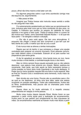 pouco, afinal não tinha mesmo onde bater com ele. 
Fiz algumas perguntas sobre o que tinha acontecido comigo mas 
ela esquivou-se, argumentando: 
— Não posso te falar. 
Imaginei que Thalya tivesse sido instruída nesse sentido e então 
eu não perguntei mais nada. 
Fui extremamente parabenizado por todos que se aproximavam de 
mim. Inclusive pela linda ruiva que eu tinha conhecido há dois anos, no 
Castelo. A Feiticeira que auxiliou no preparo do caldeirão foi muito 
explícita e me queria a todo custo. Thalya já estava cheia e a jovem foi 
tão incisiva que Taolez, como Sacerdote daquele Núcleo — e do qual ela 
fazia parte — foi obrigado a balizar a situação. 
— Ele não é para você agora. Ele tem uma alma-gêmea. E 
enquanto não chegar o tempo dos dois cumprirem o que tem que ser 
feito diante de Lucifér, é melhor que não se una a você! 
E ela nunca mais se atreveu a tantas insinuações. 
Depois que saí do banho vi que começava a chegar uma equipe 
contratada para preparar um enorme churrasco. Eram pessoas comuns, 
que nada sabiam sobre a Irmandade. Estavam ali só para auxiliar nos 
preparativos para tanta gente. 
O dia foi agradável ao extremo. Uma banda tocou ao vivo, havia 
muita comida e muita bebida, a confraternização durou o dia inteiro. 
Mas no íntimo sempre ficava aquela sensação que eu não saberia 
descrever, cuja palavra mais próxima era choque. Marlon explicou-me 
novamente, mais tarde, que tudo aquilo se fazia necessário porque a 
minha posição no futuro seria muito importante e de muito destaque. O 
Poder que eu havia recebido naquele Rito era forte e muito especial. Mas 
ao final do Terceiro Ciclo o revestimento seria tremendo, muito maior do 
que então. 
Sem dúvida era uma honra. Poucos são os escolhidos para o fim 
ao qual eu me destinava. Já tinha uma leve idéia, sabia que estaria 
ocupando um posição estratégica. Todos são colaboradores, muitos são 
os filhos, evidentemente, mas poucos são os chamados para níveis 
como aquele. 
Depois disso eu fui muito admirado. E o respeito cresceu 
palpavelmente em relação à minha pessoa. 
Muita coisa mudou depois daquele Ritual. Muitos foram os que 
passaram a pedir minha ajuda para a realização de encantamentos, 
muitos eram os que pediam que simplesmente eu lhes impusesse as 
mãos. Os encantamentos realmente se fizeram muito mais fáceis a partir 
192 
 