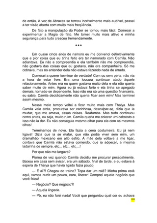 de então. A voz de Abraxas se tornou incrivelmente mais audível, passei 
a ter visão aberta com muito mais freqüência. 
De fato a manipulação do Poder se tornou mais fácil. Comecei a 
experimentar a Magia de fato. Me tornei muito mais altivo e minha 
segurança para tudo cresceu tremendamente. 
*** 
Em quase cinco anos de namoro eu me convenci definitivamente 
que a pior coisa que eu tinha feito era ter namorado com Camila. Não 
adiantava. Eu não a compreendia e ela também não me compreendia, 
não gostava das coisas que eu gostava, não era companheira. Só me 
cobrava, mas no entender dela não estava fazendo nada de errado. 
Comecei a querer terminar de verdade! Com ou sem pena, não via 
a hora de estar livre. Era uma loucura continuar atado àquele 
relacionamento. Antes era eu quem gostava muito dela e ela não queria 
saber muito de mim. Agora eu já estava farto e ela tinha se apegado 
demais, tornado-se dependente. Isso não era só uma questão financeira, 
eu sabia. Camila decididamente não queria ficar sem mim! Mas terminei 
assim mesmo. 
Nesse meio tempo voltei a ficar muito mais com Thalya. Mas 
Camila veio atrás, procurava ser carinhosa, desculpar-se, dizia que ia 
mudar, que me amava, essas coisas. Reatamos. Mas tudo continuou 
como antes, ou seja, muito ruim. Camila queria me colocar um cabresto e 
isso não ia dar. Eu não conseguia mesmo olhar para ela com os mesmos 
olhos! 
Terminamos de novo. Ela fazia a cena costumeira. Eu já nem 
ligava! Dizia que ia se matar, que não podia viver sem mim, um 
dramalhão mexicano em alto estilo. A mãe dela voltava a me ligar, 
contava que Camila não estava comendo, que ia adoecer, a mesma 
ladainha de sempre, etc... etc... etc....! 
Por que não me largava? 
Piorou de vez quando Camila decidiu me procurar pessoalmente. 
Baixou em casa sem avisar, era um sábado, final de tarde, e eu estava à 
espera de Thalya que havia ligado fazia pouco: 
— E aí?! Chegou do treino? Topa dar um rolê? Minha prima está 
aqui, vamos curtir um pouco, cara, liberar! Comprei aquele negócio que 
você falou! 
— Negócio? Que negócio?! 
— Aquela lingerie. 
— Pô, eu não falei nada! Você que perguntou qual cor eu achava 
193 
 