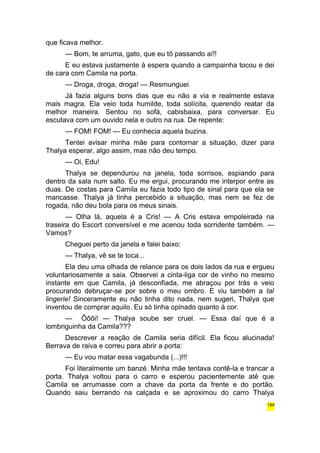 que ficava melhor. 
— Bom, te arruma, gato, que eu tô passando aí!! 
E eu estava justamente à espera quando a campainha tocou e dei 
de cara com Camila na porta. 
— Droga, droga, droga! — Resmunguei. 
Já fazia alguns bons dias que eu não a via e realmente estava 
mais magra. Ela veio toda humilde, toda solícita, querendo reatar da 
melhor maneira. Sentou no sofá, cabisbaixa, para conversar. Eu 
escutava com um ouvido nela e outro na rua. De repente: 
— FOM! FOM! — Eu conhecia aquela buzina. 
Tentei avisar minha mãe para contornar a situação, dizer para 
Thalya esperar, algo assim, mas não deu tempo. 
— Oi, Edu! 
Thalya se dependurou na janela, toda sorrisos, espiando para 
dentro da sala num salto. Eu me ergui, procurando me interpor entre as 
duas. De costas para Camila eu fazia todo tipo de sinal para que ela se 
mancasse. Thalya já tinha percebido a situação, mas nem se fez de 
rogada, não deu bola para os meus sinais. 
— Olha lá, aquela é a Cris! — A Cris estava empoleirada na 
traseira do Escort conversível e me acenou toda sorridente também. — 
Vamos? 
Cheguei perto da janela e falei baixo: 
— Thalya, vê se te toca... 
Ela deu uma olhada de relance para os dois lados da rua e ergueu 
voluntariosamente a saia. Observei a cinta-liga cor de vinho no mesmo 
instante em que Camila, já desconfiada, me abraçou por trás e veio 
procurando debruçar-se por sobre o meu ombro. E viu também a tal 
lingerie! Sinceramente eu não tinha dito nada, nem sugeri, Thalya que 
inventou de comprar aquilo. Eu só tinha opinado quanto à cor. 
— Ôôôi! — Thalya soube ser cruel. — Essa daí que é a 
lombriguinha da Camila??? 
Descrever a reação de Camila seria difícil. Ela ficou alucinada! 
Berrava de raiva e correu para abrir a porta: 
— Eu vou matar essa vagabunda (...)!!! 
Foi literalmente um banzé. Minha mãe tentava contê-la e trancar a 
porta. Thalya voltou para o carro e esperou pacientemente até que 
Camila se arrumasse com a chave da porta da frente e do portão. 
Quando saiu berrando na calçada e se aproximou do carro Thalya 
194 
 