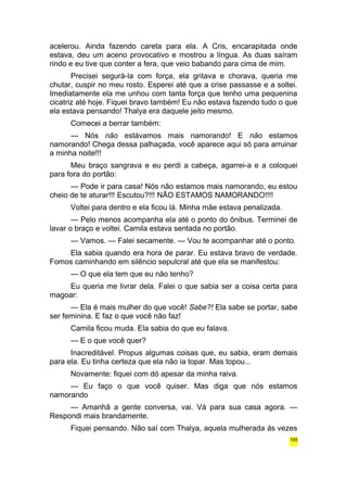 acelerou. Ainda fazendo careta para ela. A Cris, encarapitada onde 
estava, deu um aceno provocativo e mostrou a língua. As duas saíram 
rindo e eu tive que conter a fera, que veio babando para cima de mim. 
Precisei segurá-la com força, ela gritava e chorava, queria me 
chutar, cuspir no meu rosto. Esperei até que a crise passasse e a soltei. 
Imediatamente ela me unhou com tanta força que tenho uma pequenina 
cicatriz até hoje. Fiquei bravo também! Eu não estava fazendo tudo o que 
ela estava pensando! Thalya era daquele jeito mesmo. 
Comecei a berrar também: 
— Nós não estávamos mais namorando! E não estamos 
namorando! Chega dessa palhaçada, você aparece aqui só para arruinar 
a minha noite!!! 
Meu braço sangrava e eu perdi a cabeça, agarrei-a e a coloquei 
para fora do portão: 
— Pode ir para casa! Nós não estamos mais namorando, eu estou 
cheio de te aturar!!! Escutou?!!! NÃO ESTAMOS NAMORANDO!!!! 
Voltei para dentro e ela ficou lá. Minha mãe estava penalizada. 
— Pelo menos acompanha ela até o ponto do ônibus. Terminei de 
lavar o braço e voltei. Camila estava sentada no portão. 
— Vamos. — Falei secamente. — Vou te acompanhar até o ponto. 
Ela sabia quando era hora de parar. Eu estava bravo de verdade. 
Fomos caminhando em silêncio sepulcral até que ela se manifestou: 
— O que ela tem que eu não tenho? 
Eu queria me livrar dela. Falei o que sabia ser a coisa certa para 
magoar: 
— Ela é mais mulher do que você! Sabe?! Ela sabe se portar, sabe 
ser feminina. E faz o que você não faz! 
Camila ficou muda. Ela sabia do que eu falava. 
— E o que você quer? 
Inacreditável. Propus algumas coisas que, eu sabia, eram demais 
para ela. Eu tinha certeza que ela não ia topar. Mas topou... 
Novamente: fiquei com dó apesar da minha raiva. 
— Eu faço o que você quiser. Mas diga que nós estamos 
namorando 
— Amanhã a gente conversa, vai. Vá para sua casa agora. — 
Respondi mais brandamente. 
Fiquei pensando. Não saí com Thalya, aquela mulherada às vezes 
195 
 