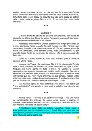enchia demais a minha cabeça. No dia seguinte fui à casa de Camila 
como combinado Ela estava sorridente como se nada tivesse acontecido, 
tinha feito bolo e nem tocou no assunto. Eu não seria capaz de cobrar 
dela o que havia sugerido. Nunca o fiz. E ela também nunca mais 
ofereceu. 
*** 
Capítulo 4 
O oitavo Portal foi aberto de maneira convencional, sem nada de 
diferente, na última Lua Cheia de junho. Passaram-se quase três meses. 
Faltava apenas o nono Portal a ser aberto. 
Aconteceu em setembro. Depois passei muito tempo pensando se 
o que aconteceu nessa ocasião foi real mesmo ou não. Percebi que 
novamente haveria uma solenidade especial. Foi um pouco antes da 
Festa da Primavera, uma semana antes, mais precisamente. E por 
ocasião dessa Festa eu iria mudar de patente. Isto é, seria consagrado 
Feiticeiro. 
Voltei ao Castelo aonde eu tinha sido Iniciado para a abertura 
daquele último Portal. 
Naquele dia Thalya não participou. Ela já tinha aberto seis Portais 
mas o seu processo ia mesmo ser mais demorado do que o meu. 
Naquele dia havia gente de todo o Brasil no Castelo e Marlon 
apresentou-me algumas pessoas em caráter muito especial. Deu-me a 
entender que também eles tinham sido escolhidos para o mesmo nível 
estratégico que eu. Num futuro próximo, ao que parecia, nossas vidas 
estariam muito mais unidas do que eu imaginava. Trabalharíamos juntos 
por um fim comum, uma missão especial dada por Lucifér. 
Mas naquela época eu nada entendia sobre aquilo. Não sabia que 
"nível estratégico" era aquele e nem qual o trabalho que deveria ser 
realizado. 
*** 
Aquele Portal — o nono, o do centro da cabeça — era um Portal 
de consagração. De entrega. De corpo, alma, mente e espírito. E 
naquele dia eu estava fechando um ciclo, atingindo a plenitude do Poder 
que me faria Feiticeiro em pouco tempo. 
A legalidade seria dada ao próprio Leviathan nesse caso, o 
Principado que exerce influência sobre o Brasil. Não que ele fosse me 
acompanhar, porque o meu Guia sempre seria Abraxas, mas ele também 
teria influência aberta sobre mim. 
196 
 