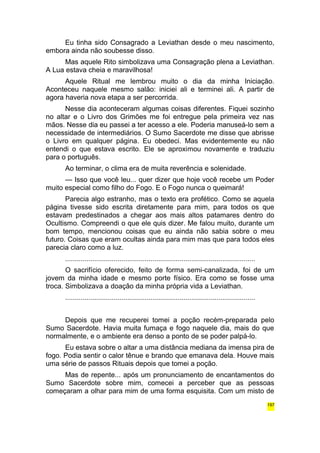 Eu tinha sido Consagrado a Leviathan desde o meu nascimento, 
embora ainda não soubesse disso. 
Mas aquele Rito simbolizava uma Consagração plena a Leviathan. 
A Lua estava cheia e maravilhosa! 
Aquele Ritual me lembrou muito o dia da minha Iniciação. 
Aconteceu naquele mesmo salão: iniciei ali e terminei ali. A partir de 
agora haveria nova etapa a ser percorrida. 
Nesse dia aconteceram algumas coisas diferentes. Fiquei sozinho 
no altar e o Livro dos Grimões me foi entregue pela primeira vez nas 
mãos. Nesse dia eu passei a ter acesso a ele. Poderia manuseá-lo sem a 
necessidade de intermediários. O Sumo Sacerdote me disse que abrisse 
o Livro em qualquer página. Eu obedeci. Mas evidentemente eu não 
entendi o que estava escrito. Ele se aproximou novamente e traduziu 
para o português. 
Ao terminar, o clima era de muita reverência e solenidade. 
— Isso que você leu... quer dizer que hoje você recebe um Poder 
muito especial como filho do Fogo. E o Fogo nunca o queimará! 
Parecia algo estranho, mas o texto era profético. Como se aquela 
página tivesse sido escrita diretamente para mim, para todos os que 
estavam predestinados a chegar aos mais altos patamares dentro do 
Ocultismo. Compreendi o que ele quis dizer. Me falou muito, durante um 
bom tempo, mencionou coisas que eu ainda não sabia sobre o meu 
futuro. Coisas que eram ocultas ainda para mim mas que para todos eles 
parecia claro como a luz. 
.................................................................................................. 
O sacrifício oferecido, feito de forma semi-canalizada, foi de um 
jovem da minha idade e mesmo porte físico. Era como se fosse uma 
troca. Simbolizava a doação da minha própria vida a Leviathan. 
.................................................................................................. 
Depois que me recuperei tomei a poção recém-preparada pelo 
Sumo Sacerdote. Havia muita fumaça e fogo naquele dia, mais do que 
normalmente, e o ambiente era denso a ponto de se poder palpá-lo. 
Eu estava sobre o altar a uma distância mediana da imensa pira de 
fogo. Podia sentir o calor tênue e brando que emanava dela. Houve mais 
uma série de passos Rituais depois que tomei a poção. 
Mas de repente... após um pronunciamento de encantamentos do 
Sumo Sacerdote sobre mim, comecei a perceber que as pessoas 
começaram a olhar para mim de uma forma esquisita. Com um misto de 
197 
 