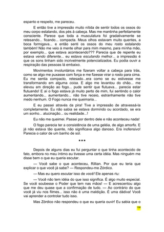 espanto e respeito, me pareceu. 
E então tive a impressão muito nítida de sentir todos os ossos do 
meu corpo estalando, dos pés à cabeça. Mas me mantinha perfeitamente 
consciente. Parece que toda a musculatura foi gradativamente se 
retesando... ficando... compacta. Meus olhos estavam muito quentes, a 
boca formigava... e então senti os ossos do meu rosto estalando 
também! Não me veio à mente olhar para mim mesmo, para minha mão, 
por exemplo... que estava acontecendo??? Parecia que de repente eu 
estava vendo diferente... eu estava escutando melhor... a impressão é 
que os sons tinham sido incrivelmente potencializados. Eu podia ouvir a 
respiração das pessoas lá embaixo. 
Movimentos involuntários me fizeram voltar a cabeça para trás, 
como se algo me puxasse com força e me fizesse virar o rosto para cima. 
Eu me sentia compacto, retesado...era como se eu estivesse me 
transformando em alguma coisa. E algo me levantou do chão... me 
elevou em direção ao fogo... pude sentir que flutuava... parecia estar 
flutuando! E aí o fogo estava já muito perto de mim, fui sentindo o calor 
aumentando... aumentando... não tive receio, estranhamente não tive 
medo nenhum. O Fogo nunca me queimaria... 
E eu passei através da pira! Tive a impressão de atravessá-la 
completamente. Eu não sabia se estava dormindo ou acordado, se era 
um sonho... alucinação... ou realidade...! 
Eu não me queimei. Passei por dentro dele e não aconteceu nada! 
O fogo parecia ter a consistência de uma geléia, de algo amorfo. E 
já não estava tão quente, não significava algo danoso. Era inofensivo! 
Parecia o calor de um banho de sol. 
*** 
Depois de alguns dias eu fui perguntar o que tinha acontecido de 
fato, embora no meu íntimo eu tivesse uma certa idéia. Mas ninguém me 
disse bem o que eu queria escutar. 
— Você sabe o que aconteceu, Rillian. Por que eu teria que 
explicar o que você já sabe? — Respondeu-me Zórdico. 
— Mas eu quero escutar isso de você! Ele apenas riu: 
— Você não tem idéia do que isso significa. É algo muito especial. 
Se você soubesse o Poder que tem nas mãos! — E acrescentou algo 
que me deu quase que a confirmação de tudo. — Ao contrário do que 
você já viu nos filmes... isso não é uma maldição. É uma dádiva! Você 
vai aprender a controlar tudo isso. 
Mas Zórdico não respondeu o que eu queria ouvir! Eu sabia que o 
198 
 