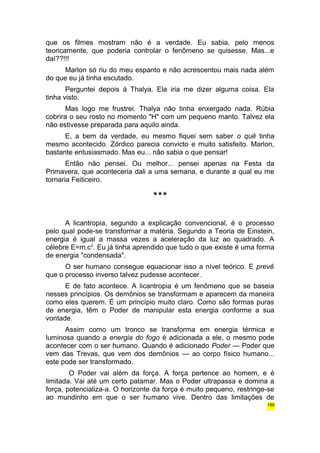 que os filmes mostram não é a verdade. Eu sabia, pelo menos 
teoricamente, que poderia controlar o fenômeno se quisesse. Mas...e 
daí??!!! 
Marlon só riu do meu espanto e não acrescentou mais nada além 
do que eu já tinha escutado. 
Perguntei depois à Thalya. Ela iria me dizer alguma coisa. Ela 
tinha visto. 
Mas logo me frustrei. Thalya não tinha enxergado nada. Rúbia 
cobrira o seu rosto no momento "H" com um pequeno manto. Talvez ela 
não estivesse preparada para aquilo ainda. 
E, a bem da verdade, eu mesmo fiquei sem saber o quê tinha 
mesmo acontecido. Zórdico parecia convicto e muito satisfeito. Marlon, 
bastante entusiasmado. Mas eu... não sabia o que pensar! 
Então não pensei. Ou melhor... pensei apenas na Festa da 
Primavera, que aconteceria dali a uma semana, e durante a qual eu me 
tornaria Feiticeiro. 
*** 
A licantropia, segundo a explicação convencional, é o processo 
pelo qual pode-se transformar a matéria. Segundo a Teoria de Einstein, 
energia é igual a massa vezes a aceleração da luz ao quadrado. A 
célebre E=m.c2. Eu já tinha aprendido que tudo o que existe é uma forma 
de energia "condensada". 
O ser humano consegue equacionar isso a nível teórico. E prevê 
que o processo inverso talvez pudesse acontecer. 
E de fato acontece. A licantropia é um fenômeno que se baseia 
nesses princípios. Os demônios se transformam e aparecem da maneira 
como eles querem. É um princípio muito claro. Como são formas puras 
de energia, têm o Poder de manipular esta energia conforme a sua 
vontade. 
Assim como um tronco se transforma em energia térmica e 
luminosa quando a energia do fogo é adicionada a ele, o mesmo pode 
acontecer com o ser humano. Quando é adicionado Poder — Poder que 
vem das Trevas, que vem dos demônios — ao corpo físico humano... 
este pode ser transformado. 
O Poder vai além da força. A força pertence ao homem, e é 
limitada. Vai até um certo patamar. Mas o Poder ultrapassa e domina a 
força, potencializa-a. O horizonte da força é muito pequeno, restringe-se 
ao mundinho em que o ser humano vive. Dentro das limitações de 
199 
 