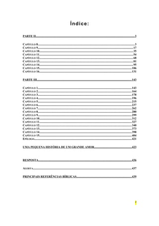 Índice: 
PARTE II . . . . . . . . . . . . . . . . . . . . . . . . . . . . . . . . . . . . . . . . . . . . . . . . . . . . . . . . . . . . . . . . . . . . . . . . . . . . . . . . . . . . . . . . . . . . . . . . . . . . . . . . . . . . . . . . . . . . . . . . . . . . . . . . . . . . 3 
CAPÍTULO 8....................................................................................................................................3 
CAPÍTULO 9..................................................................................................................................17 
CAPÍTULO 10................................................................................................................................35 
CAPÍTULO 11................................................................................................................................54 
CAPÍTULO 12................................................................................................................................68 
CAPÍTULO 13................................................................................................................................81 
CAPÍTULO 14................................................................................................................................95 
CAPÍTULO 15..............................................................................................................................106 
CAPÍTULO 16..............................................................................................................................131 
PARTE III . . . . . . . . . . . . . . . . . . . . . . . . . . . . . . . . . . . . . . . . . . . . . . . . . . . . . . . . . . . . . . . . . . . . . . . . . . . . . . . . . . . . . . . . . . . . . . . . . . . . . . . . . . . . . . . . . . . . . . . . . . . . . . . 143 
CAPÍTULO 1................................................................................................................................143 
CAPÍTULO 2................................................................................................................................164 
CAPÍTULO 3................................................................................................................................178 
CAPÍTULO 4................................................................................................................................196 
CAPÍTULO 5................................................................................................................................215 
CAPÍTULO 6................................................................................................................................237 
CAPÍTULO 7................................................................................................................................262 
CAPÍTULO 8................................................................................................................................280 
CAPÍTULO 9................................................................................................................................299 
CAPÍTULO 10..............................................................................................................................312 
CAPÍTULO 11..............................................................................................................................327 
CAPÍTULO 12..............................................................................................................................340 
CAPÍTULO 13..............................................................................................................................373 
CAPÍTULO 14..............................................................................................................................398 
CAPÍTULO 15..............................................................................................................................404 
EPÍLOGO.....................................................................................................................................421 
UMA PEQUENA HISTÓRIA DE UM GRANDE AMOR . . . . . . . . . . . . . . . . . . . . . . . . . . . . . . . . . . . . . . . . . . . . . . . . . . 423 
RESPOSTA . . . . . . . . . . . . . . . . . . . . . . . . . . . . . . . . . . . . . . . . . . . . . . . . . . . . . . . . . . . . . . . . . . . . . . . . . . . . . . . . . . . . . . . . . . . . . . . . . . . . . . . . . . . . . . . . . . . . . . . . . . . . . 436 
ALERTA......................................................................................................................................437 
PRINCIPAIS REFERÊNCIAS BÍBLICAS . . . . . . . . . . . . . . . . . . . . . . . . . . . . . . . . . . . . . . . . . . . . . . . . . . . . . . . . . . . . . . . . . . . . . . . . . . 439 
2 
 