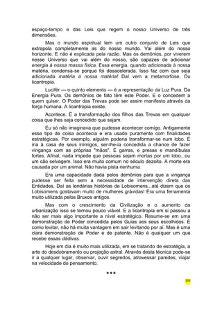 espaço-tempo e das Leis que regem o nosso Universo de três 
dimensões. 
Mas o mundo espiritual tem um outro conjunto de Leis que 
extrapola completamente as do nosso mundo. Vai além do nosso 
horizonte. E não é explicada pela razão. Mas os demônios, por viverem 
nesse Universo que vai além do nosso, são capazes de adicionar 
energia à nossa massa física. Essa energia, quando adicionada à nossa 
matéria, condensa-se porque foi desacelerada. Isso faz com que seja 
adicionada matéria à nossa matéria! Daí vem a metamorfose. Ou 
licantropia. 
Lucifér — o quinto elemento — é a representação da Luz Pura. Da 
Energia Pura. Os demônios de fato têm este Poder. E o concedem a 
quem quiser. O Poder das Trevas pode ser assim manifesto através da 
força humana. A licantropia existe. 
Acontece. É a transformação dos filhos das Trevas em qualquer 
coisa que lhes seja concedido que sejam. 
Eu só não imaginava que pudesse acontecer comigo. Antigamente 
esse tipo de coisa acontecia e era usado puramente com finalidades 
estratégicas. Por exemplo, alguém poderia transformar-se num lobo. E 
iria à casa de seus inimigos, ser-lhe-ia concedida a chance de fazer 
vingança com as próprias "mãos". E garras, e presas e mandíbulas 
fortes. Afinal, nada impede que pessoas sejam mortas por um lobo...ou 
um cão selvagem. Isso era muito comum no século dezoito. A morte era 
causada por um animal. Não havia pista nenhuma. 
Era uma capacidade dada pelos demônios para que a vingança 
pudesse ser feita sem a necessidade de intervenção direta das 
Entidades. Daí as lendárias histórias de Lobisomens...até dizem que os 
Lobisomens gostavam muito de mulheres grávidas! Era uma ferramenta 
muito utilizada pelos Bruxos antigos. 
Mas com o crescimento da Civilização e o aumento da 
urbanização isso se tornou pouco viável. E a licantropia em si passou a 
não ser mais algo importante a nível estratégico. Resume-se em uma 
demonstração de Poder concedida pelos Guias aos seus escolhidos. É 
como levitar, não há muita vantagem em sair levitando por aí. Mas é uma 
clara demonstração de Poder e de patente. Não é qualquer um que 
recebe essas dádivas. 
Hoje em dia é muito mais utilizada, em se tratando de estratégia, a 
arte do desdobramento ou projeção astral. Através desta técnica pode-se 
ir a qualquer lugar, observar, ouvir segredos, atravessar paredes, viajar 
na velocidade do pensamento. 
*** 
200 
 