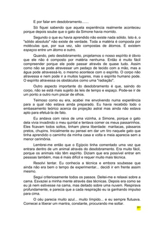 E por falar em desdobramento....... 
Só fiquei sabendo que aquela experiência realmente aconteceu 
porque depois soube que o gato da Simone havia morrido. 
Segundo o que eu havia aprendido não existe nada sólido. Isto é, o 
"sólido absoluto" não existe de verdade. Toda a matéria é composta por 
moléculas que, por sua vez, são compostas de átomos. E existem 
espaços entre um átomo e outro. 
Quando, pelo desdobramento, projetamos o nosso espírito é óbvio 
que ele não é composto por matéria nenhuma. Então é muito fácil 
compreender porque ele pode passar através de quase tudo. Assim 
como não se pode atravessar um pedaço de tecido com a mão, mas a 
água pode atravessá-lo, o mesmo acontece com o espírito. O corpo não 
atravessa e nem pode ir a muitos lugares, mas o espírito humano pode. 
O espírito atravessa os obstáculos como uma "radiação". 
Outro aspecto importante do desdobramento é que, saindo do 
corpo, não se está mais sujeito às leis de tempo e espaço. Pode-se ir de 
um ponto a outro num piscar de olhos. 
Teimoso como eu era, acabei me envolvendo numa experiência 
para a qual não estava ainda preparado. Eu havia recebido todo o 
embasamento teórico acerca da projeção astral mas ainda não estava 
apto para efetuá-la de fato. 
Eu andava com raiva de uma vizinha, a Simone, porque o gato 
dela vivia invadindo o meu quintal e tentava comer os meus passarinhos. 
Eles ficavam todos soltos, tinham plena liberdade: maritacas, pássaros 
pretos, chupins. Inicialmente eu pensei em dar um tiro naquele gato que 
tinha aprendido o caminho da minha casa e volta e meia aparecia sem a 
menor cerimônia. 
Lembrei-me então que o Egípcio tinha comentado uma vez que 
entrara dentro de um animal através do desdobramento. Era muito fácil, 
porque os animais não têm espírito. Diziam que era possível entrar em 
pessoas também, mas é mais difícil e requer muito mais técnica. 
Resolvi tentar. Eu conhecia a técnica e embora soubesse que 
ainda não era bem o tempo de experimentar... decidi ir em frente assim 
mesmo. 
Segui criteriosamente todos os passos. Deitei-me e relaxei sobre a 
cama. Esvaziei a minha mente através das técnicas. Depois era como se 
eu já nem estivesse na cama, mas deitado sobre uma nuvem. Respirava 
profundamente, e parecia que a cada respiração eu ia ganhando impulso 
para cima. 
O céu parecia muito azul... muito límpido... e eu sempre flutuava. 
Comecei a liberar um mantra, constante, procurando me soltar. 
201 
 