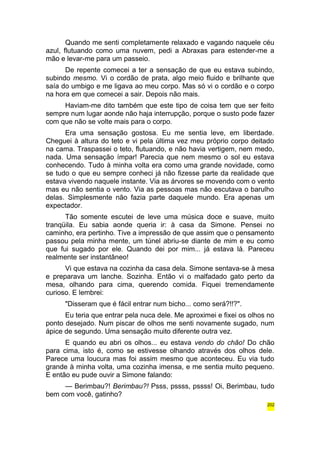 Quando me senti completamente relaxado e vagando naquele céu 
azul, flutuando como uma nuvem, pedi a Abraxas para estender-me a 
mão e levar-me para um passeio. 
De repente comecei a ter a sensação de que eu estava subindo, 
subindo mesmo. Vi o cordão de prata, algo meio fluido e brilhante que 
saía do umbigo e me ligava ao meu corpo. Mas só vi o cordão e o corpo 
na hora em que comecei a sair. Depois não mais. 
Haviam-me dito também que este tipo de coisa tem que ser feito 
sempre num lugar aonde não haja interrupção, porque o susto pode fazer 
com que não se volte mais para o corpo. 
Era uma sensação gostosa. Eu me sentia leve, em liberdade. 
Cheguei à altura do teto e vi pela última vez meu próprio corpo deitado 
na cama. Traspassei o teto, flutuando, e não havia vertigem, nem medo, 
nada. Uma sensação ímpar! Parecia que nem mesmo o sol eu estava 
conhecendo. Tudo à minha volta era como uma grande novidade, como 
se tudo o que eu sempre conheci já não fizesse parte da realidade que 
estava vivendo naquele instante. Via as árvores se movendo com o vento 
mas eu não sentia o vento. Via as pessoas mas não escutava o barulho 
delas. Simplesmente não fazia parte daquele mundo. Era apenas um 
expectador. 
Tão somente escutei de leve uma música doce e suave, muito 
tranqüila. Eu sabia aonde queria ir: à casa da Simone. Pensei no 
caminho, era pertinho. Tive a impressão de que assim que o pensamento 
passou pela minha mente, um túnel abriu-se diante de mim e eu como 
que fui sugado por ele. Quando dei por mim... já estava lá. Pareceu 
realmente ser instantâneo! 
Vi que estava na cozinha da casa dela. Simone sentava-se à mesa 
e preparava um lanche. Sozinha. Então vi o malfadado gato perto da 
mesa, olhando para cima, querendo comida. Fiquei tremendamente 
curioso. E lembrei: 
"Disseram que é fácil entrar num bicho... como será?!!?". 
Eu teria que entrar pela nuca dele. Me aproximei e fixei os olhos no 
ponto desejado. Num piscar de olhos me senti novamente sugado, num 
ápice de segundo. Uma sensação muito diferente outra vez. 
E quando eu abri os olhos... eu estava vendo do chão! Do chão 
para cima, isto é, como se estivesse olhando através dos olhos dele. 
Parece uma loucura mas foi assim mesmo que aconteceu. Eu via tudo 
grande à minha volta, uma cozinha imensa, e me sentia muito pequeno. 
E então eu pude ouvir a Simone falando: 
— Berimbau?! Berimbau?! Psss, pssss, pssss! Oi, Berimbau, tudo 
bem com você, gatinho? 
202 
 