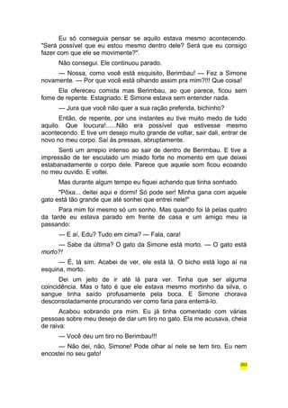 Eu só conseguia pensar se aquilo estava mesmo acontecendo. 
"Será possível que eu estou mesmo dentro dele? Será que eu consigo 
fazer com que ele se movimente?". 
Não consegui. Ele continuou parado. 
— Nossa, como você está esquisito, Berimbau! — Fez a Simone 
novamente. — Por que você está olhando assim pra mim?!!! Que coisa! 
Ela ofereceu comida mas Berimbau, ao que parece, ficou sem 
fome de repente. Estagnado. E Simone estava sem entender nada. 
— Jura que você não quer a sua ração preferida, bichinho? 
Então, de repente, por uns instantes eu tive muito medo de tudo 
aquilo. Que loucura!......Não era possível que estivesse mesmo 
acontecendo. E tive um desejo muito grande de voltar, sair dali, entrar de 
novo no meu corpo. Saí às pressas, abruptamente. 
Senti um arrepio intenso ao sair de dentro de Berimbau. E tive a 
impressão de ter escutado um miado forte no momento em que deixei 
estabanadamente o corpo dele. Parece que aquele som ficou ecoando 
no meu ouvido. E voltei. 
Mas durante algum tempo eu fiquei achando que tinha sonhado. 
"Pôxa... deitei aqui e dormi! Só pode ser! Minha gana com aquele 
gato está tão grande que até sonhei que entrei nele!" 
Para mim foi mesmo só um sonho. Mas quando foi lá pelas quatro 
da tarde eu estava parado em frente de casa e um amigo meu ia 
passando: 
— E aí, Edu? Tudo em cima? — Fala, cara! 
— Sabe da última? O gato da Simone está morto. — O gato está 
morto?! 
— É, tá sim. Acabei de ver, ele está lá. O bicho está logo aí na 
esquina, morto. 
Dei um jeito de ir até lá para ver. Tinha que ser alguma 
coincidência. Mas o fato é que ele estava mesmo mortinho da silva, o 
sangue tinha saído profusamente pela boca. E Simone chorava 
desconsoladamente procurando ver como faria para enterrá-lo. 
Acabou sobrando pra mim. Eu já tinha comentado com várias 
pessoas sobre meu desejo de dar um tiro no gato. Ela me acusava, cheia 
de raiva: 
— Você deu um tiro no Berimbau!!! 
— Não dei, não, Simone! Pode olhar aí nele se tem tiro. Eu nem 
encostei no seu gato! 
203 
 