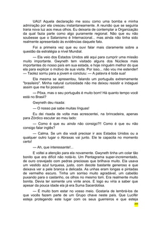 UAU! Aquela declaração me soou como uma bomba e minha 
admiração por ela cresceu instantaneamente. A reunião que se seguiria 
traria nova luz aos meus olhos. Eu deixaria de contemplar a Organização 
da qual fazia parte como algo puramente regional. Não que eu não 
soubesse que o Satanismo é Internacional... mas ainda não tinha sido 
realmente apresentado às evidências daquele fato. 
Foi a primeira vez que eu ouvi falar mais claramente sobre a 
questão da estratégia a nível Mundial. 
— Ela veio dos Estados Unidos até aqui para cumprir uma missão 
muito importante. Gwyneth tem visitado alguns dos Núcleos mais 
importantes do nosso país em sua estada, e hoje ninguém melhor do que 
ela para explicar o motivo de sua visita. Por isso... não vou me estender! 
— Taolez sorriu para a jovem e concluiu: — A palavra é toda sua! 
Ela mesma se apresentou, falando um português extremamente 
"brasileiro". Minha natural curiosidade não me deixou resistir e indaguei 
assim que me foi possível: 
— Pôxa, mas o seu português é muito bom! Há quanto tempo você 
está no Brasil? 
Gwyneth deu risada: 
— O nosso pai sabe muitas línguas! 
Eu dei risada de volta mas acrescentei, na brincadeira, apenas 
para Zórdico escutar ao meu lado: 
— Como é que eu ainda não consigo?!! Como é que eu não 
consigo falar inglês? 
— Calma. Se um dia você precisar ir aos Estados Unidos ou a 
qualquer outro lugar o Abraxas vai junto. Ele te capacita no momento 
certo! 
— Ah, que interessante!... 
E voltei a atenção para ela novamente. Gwyneth tinha um colar tão 
bonito que era difícil não notá-lo. Um Pentagrama super-incrementado, 
de ouro cravejado com pedras preciosas que brilhava muito. Ela usava 
um vestido azul turquesa, justo, com decote bastante generoso e que 
deixava ver a pele branca e delicada. As unhas eram longas e pintadas 
de vermelho escuro. Tinha um sorriso muito agradável, um cabelão 
puxando para o castanho, os olhos no mesmo tom. Era realmente muito 
bonita. Devia ter somente uns vinte anos. E logo eu viria a saber que 
apesar da pouca idade ela já era Suma Sacerdotisa. 
— É muito bom estar no vosso meio. Gostaria de lembrá-los de 
que vocês fazem parte de um Grupo chave neste país. Que Lucifér 
esteja protegendo este lugar com os seus guerreiros e que esteja 
205 
 