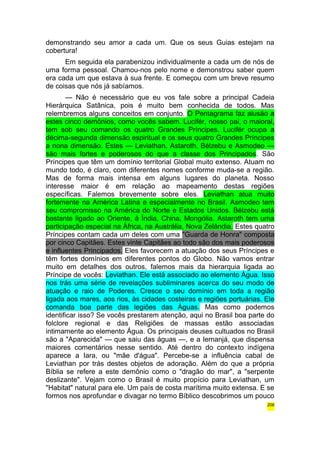 demonstrando seu amor a cada um. Que os seus Guias estejam na 
cobertura! 
Em seguida ela parabenizou individualmente a cada um de nós de 
uma forma pessoal. Chamou-nos pelo nome e demonstrou saber quem 
era cada um que estava à sua frente. E começou com um breve resumo 
de coisas que nós já sabíamos. 
— Não é necessário que eu vos fale sobre a principal Cadeia 
Hierárquica Satânica, pois é muito bem conhecida de todos. Mas 
relembremos alguns conceitos em conjunto. O Pentagrama faz alusão a 
estes cinco demônios, como vocês sabem. Lucifér, nosso pai, o maioral, 
tem sob seu comando os quatro Grandes Príncipes. Lucifér ocupa a 
décima-segunda dimensão espiritual e os seus quatro Grandes Príncipes 
a nona dimensão. Estes — Leviathan, Astaroth, Bélzebu e Asmodeo — 
são mais fortes e poderosos do que a classe dos Principados. São 
Príncipes que têm um domínio territorial Global muito extenso. Atuam no 
mundo todo, é claro, com diferentes nomes conforme muda-se a região. 
Mas de forma mais intensa em alguns lugares do planeta. Nosso 
interesse maior é em relação ao mapeamento destas regiões 
específicas. Falemos brevemente sobre eles. Leviathan atua muito 
fortemente na América Latina e especialmente no Brasil. Asmodeo tem 
seu compromisso na América do Norte e Estados Unidos. Bélzebu está 
bastante ligado ao Oriente, à Índia, China, Mongólia. Astaroth tem uma 
participação especial na África, na Austrália, Nova Zelândia. Estes quatro 
Príncipes contam cada um deles com uma "Guarda de Honra" composta 
por cinco Capitães. Estes vinte Capitães ao todo são dos mais poderosos 
e influentes Principados. Eles favorecem a atuação dos seus Príncipes e 
têm fortes domínios em diferentes pontos do Globo. Não vamos entrar 
muito em detalhes dos outros, falemos mais da hierarquia ligada ao 
Príncipe de vocês: Leviathan. Ele está associado ao elemento Água. Isso 
nos trás uma série de revelações subliminares acerca do seu modo de 
atuação e raio de Poderes. Cresce o seu domínio em toda a região 
ligada aos mares, aos rios, às cidades costeiras e regiões portuárias. Ele 
comanda boa parte das legiões das Águas. Mas como podemos 
identificar isso? Se vocês prestarem atenção, aqui no Brasil boa parte do 
folclore regional e das Religiões de massas estão associadas 
intimamente ao elemento Água. Os principais deuses cultuados no Brasil 
são a "Aparecida" — que saiu das águas —, e a Iemanjá, que dispensa 
maiores comentários nesse sentido. Até dentro do contexto indígena 
aparece a Iara, ou "mãe d'água". Percebe-se a influência cabal de 
Leviathan por trás destes objetos de adoração. Além do que a própria 
Bíblia se refere a este demônio como o "dragão do mar", a "serpente 
deslizante". Vejam como o Brasil é muito propício para Leviathan, um 
"Habitat" natural para ele. Um país de costa marítima muito extensa. E se 
formos nos aprofundar e divagar no termo Bíblico descobrimos um pouco 
206 
 