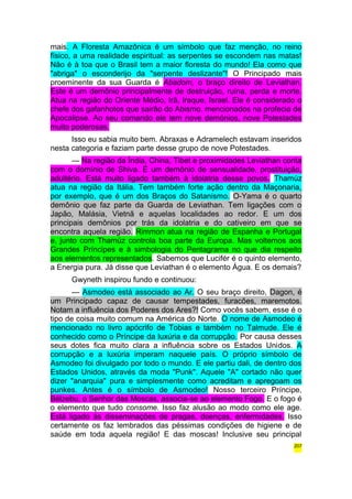 mais. A Floresta Amazônica é um símbolo que faz menção, no reino 
físico, a uma realidade espiritual: as serpentes se escondem nas matas! 
Não é à toa que o Brasil tem a maior floresta do mundo! Ela como que 
"abriga" o esconderijo da "serpente deslizante"! O Principado mais 
proeminente da sua Guarda é Abadom, o braço direito de Leviathan. 
Este é um demônio principalmente de destruição, ruína, perda e morte. 
Atua na região do Oriente Médio, Irã, Iraque, Israel. Ele é considerado o 
chefe dos gafanhotos que sairão do Abismo, mencionados na profecia de 
Apocalipse. Ao seu comando ele tem nove demônios, nove Potestades 
muito poderosas. 
Isso eu sabia muito bem. Abraxas e Adramelech estavam inseridos 
nesta categoria e faziam parte desse grupo de nove Potestades. 
— Na região da Índia, China, Tibet e proximidades Leviathan conta 
com o domínio de Shiva. É um demônio de sensualidade, prostituição, 
adultério. Está muito ligado também à idolatria desse povos. Thamúz 
atua na região da Itália. Tem também forte ação dentro da Maçonaria, 
por exemplo, que é um dos Braços do Satanismo. O-Yama é o quarto 
demônio que faz parte da Guarda de Leviathan. Tem ligações com o 
Japão, Malásia, Vietnã e aquelas localidades ao redor. E um dos 
principais demônios por trás da idolatria e do cativeiro em que se 
encontra aquela região. Rimmon atua na região de Espanha e Portugal 
e, junto com Thamúz controla boa parte da Europa. Mas voltemos aos 
Grandes Príncipes e à simbologia do Pentagrama no que dia respeito 
aos elementos representados. Sabemos que Lucifér é o quinto elemento, 
a Energia pura. Já disse que Leviathan é o elemento Água. E os demais? 
Gwyneth inspirou fundo e continuou: 
— Asmodeo está associado ao Ar. O seu braço direito, Dagon, é 
um Principado capaz de causar tempestades, furacões, maremotos. 
Notam a influência dos Poderes dos Ares?! Como vocês sabem, esse é o 
tipo de coisa muito comum na América do Norte. O nome de Asmodeo é 
mencionado no livro apócrifo de Tobias e também no Talmude. Ele é 
conhecido como o Príncipe da luxúria e da corrupção. Por causa desses 
seus dotes fica muito clara a influência sobre os Estados Unidos. A 
corrupção e a luxúria imperam naquele país. O próprio símbolo de 
Asmodeo foi divulgado por todo o mundo. E ele partiu dali, de dentro dos 
Estados Unidos, através da moda "Punk". Aquele "A" cortado não quer 
dizer "anarquia" pura e simplesmente como acreditam e apregoam os 
punkes. Antes é o símbolo de Asmodeo! Nosso terceiro Príncipe, 
Bélzebu, o Senhor das Moscas, associa-se ao elemento Fogo. E o fogo é 
o elemento que tudo consome. Isso faz alusão ao modo como ele age. 
Está ligado às disseminações de pragas, doenças, enfermidades. Isso 
certamente os faz lembrados das péssimas condições de higiene e de 
saúde em toda aquela região! E das moscas! Inclusive seu principal 
207 
 