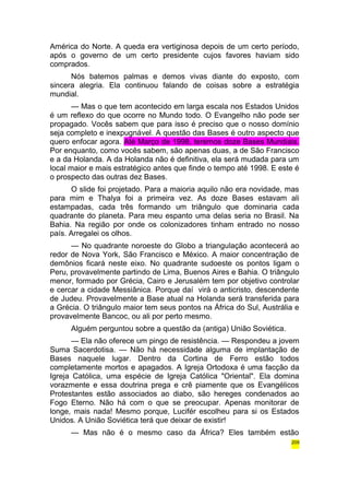 América do Norte. A queda era vertiginosa depois de um certo período, 
após o governo de um certo presidente cujos favores haviam sido 
comprados. 
Nós batemos palmas e demos vivas diante do exposto, com 
sincera alegria. Ela continuou falando de coisas sobre a estratégia 
mundial. 
— Mas o que tem acontecido em larga escala nos Estados Unidos 
é um reflexo do que ocorre no Mundo todo. O Evangelho não pode ser 
propagado. Vocês sabem que para isso é preciso que o nosso domínio 
seja completo e inexpugnável. A questão das Bases é outro aspecto que 
quero enfocar agora. Até Março de 1998, teremos doze Bases Mundiais. 
Por enquanto, como vocês sabem, são apenas duas, a de São Francisco 
e a da Holanda. A da Holanda não é definitiva, ela será mudada para um 
local maior e mais estratégico antes que finde o tempo até 1998. E este é 
o prospecto das outras dez Bases. 
O slide foi projetado. Para a maioria aquilo não era novidade, mas 
para mim e Thalya foi a primeira vez. As doze Bases estavam ali 
estampadas, cada três formando um triângulo que dominaria cada 
quadrante do planeta. Para meu espanto uma delas seria no Brasil. Na 
Bahia. Na região por onde os colonizadores tinham entrado no nosso 
país. Arregalei os olhos. 
— No quadrante noroeste do Globo a triangulação acontecerá ao 
redor de Nova York, São Francisco e México. A maior concentração de 
demônios ficará neste eixo. No quadrante sudoeste os pontos ligam o 
Peru, provavelmente partindo de Lima, Buenos Aires e Bahia. O triângulo 
menor, formado por Grécia, Cairo e Jerusalém tem por objetivo controlar 
e cercar a cidade Messiânica. Porque daí virá o anticristo, descendente 
de Judeu. Provavelmente a Base atual na Holanda será transferida para 
a Grécia. O triângulo maior tem seus pontos na África do Sul, Austrália e 
provavelmente Bancoc, ou ali por perto mesmo. 
Alguém perguntou sobre a questão da (antiga) União Soviética. 
— Ela não oferece um pingo de resistência. — Respondeu a jovem 
Suma Sacerdotisa. — Não há necessidade alguma de implantação de 
Bases naquele lugar. Dentro da Cortina de Ferro estão todos 
completamente mortos e apagados. A Igreja Ortodoxa é uma facção da 
Igreja Católica, uma espécie de Igreja Católica "Oriental". Ela domina 
vorazmente e essa doutrina prega e crê piamente que os Evangélicos 
Protestantes estão associados ao diabo, são hereges condenados ao 
Fogo Eterno. Não há com o que se preocupar. Apenas monitorar de 
longe, mais nada! Mesmo porque, Lucifér escolheu para si os Estados 
Unidos. A União Soviética terá que deixar de existir! 
— Mas não é o mesmo caso da África? Eles também estão 
209 
 