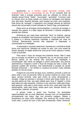Igualmente, se o homem quiser acumular energia pode 
simplesmente evitar a consumação do ato. É um conceito fácil de 
entender: toda a energia produzida para ser utilizada no clímax da 
relação sexual ficaria “retida”, “acumulada”, “guardada”. Funciona mais 
ou menos como se fosse rodado um dínamo ou carregada uma bateria 
com alta força. Quando liberada, esta energia sai como uma explosão. 
Esta forma de “carregar” o organismo com energia através do estímulo 
sexual não consumado é muito utilizada no Tantra Yoga, principalmente. 
Estas eram as principais recomendações: o acúmulo de energia, a 
redução dos gastos, e a dieta capaz de favorecer o trânsito energético 
através dos chakras. 
Entenda-se que nada disso realmente “abre” os chakras, apenas 
propicia as condições mais favoráveis possíveis. O que realmente “abre” 
o chakra é a técnica específica orientada e realizada por meio do 
“Chikow”. Basicamente envolve três aspectos: a respiração, a 
concentração e a meditação. 
A respiração é somente abdominal. Aprende-se a controlá-la desta 
forma com exercícios. Deitados de costas no solo, com uma vareta de 
bambu apoiada na região abdominal, procura-se mover apenas a vareta, 
e não os pulmões. 
Para sentir o fluxo de energia leva bastante tempo. Não é nada 
que se consiga na primeira ou na segunda vez, ou em poucas aulas. A 
técnica básica se faz através dos exercícios de meditação e 
concentração. São vários os estágios a serem percorridos. Aos poucos 
aprendemos a imaginar e sentir o fluxo de energia por todo o corpo. As 
posturas usadas são diversas, mas basicamente a posição do cavalo 
fechado (kinhomah — em chinês) e a postura da árvore, muito utilizada 
também no Tai-chi-chuan. 
Imagina-se uma fonte de água pura, cristalina, jorrando a partir do 
plexo solar e que irá percorrer todos os pontos chakras do corpo. Esta 
água, sempre jorrando, sobe pelo centro do corpo atravessando o 
coração, chega ao pescoço e começa a entrar pelo braço direito, flui e 
sai pela palma da mão, que está voltada para cima. É “jogada” e entra 
pela palma da mão esquerda. Continua o seu caminho: sobe pelo braço, 
pelo pescoço, volta para o outro braço, sai de novo, entra pelo meio das 
sobrancelhas, sobe pela fronte, desce pela nuca. Sempre fluindo, em 
movimentos, rodando, circulando. 
A grosso modo é assim que funciona. As sensações 
experimentadas são as mais diferentes: começa com um formigamento 
principalmente nas mãos, logo nos primeiros estágios. Depois a 
temperatura do corpo sofre variações. Ora, sente-se frio; outras vezes, 
muito calor, a ponto de suar e ficar todo enrubescido. Estes “sintomas” 
21 
 