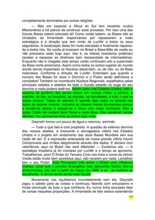 completamente dominados por outras religiões. 
— Mas em especial a África do Sul tem recebido muitos 
Missionários e há planos de continuar esse processo. Por isso uma das 
futuras Bases estará colocada ali! Como vocês sabem, as Bases são as 
Unidades da Irmandade responsáveis por repassarem a visão 
estratégica e a direção que tem vindo de Lucifér a todos os seus 
seguidores. A localização delas foi muito estudada e finalmente repassa-da 
a todos nós. Se vocês já tivessem no Brasil a Base-Mãe de vocês eu 
não precisaria estar hoje aqui. Isto é, os líderes brasileiros poderiam 
receber e repassar as diretrizes sem necessidade de intermediários. 
Enquanto não é chegado este tempo vocês continuam sob a supervisão 
da Base norte-americana. Assim como todos os outros lugares do mundo 
aonde temos implantado os Núcleos dependem, ou de nós, ou da Base 
holandesa. Conforme a direção de Lucifér. Entendam que quando o 
número das Bases for doze o Domínio e o Poder serão definitivos e 
completos! Também os incontáveis Núcleos Regionais, espalhados pelas 
principais cidades e estados de todo o mundo estarão no auge do seu 
domínio e nada poderá detê-los. Assim como nos Estados Unidos, todo o 
sistema de governo dos povos estará em nossas mãos: a política, o 
exército, as leis, os hospitais, as escolas, as faculdades, e tudo o que se 
possa possuir. Todos os setores! E quando digo todos os setores são 
todos os setores mesmo, inclusive as classes menos favorecidas porque 
a tendência destas é apegar-se a Deus com maior facilidade. Mas a 
Igreja Cristã não poderá fazer frente a nada disso. Eles perderam tempo 
demais! Vou apresentar-lhes os dados logo mais. 
Gwyneth tomou um pouco de água e retomou, sorrindo: 
— Tudo o que falo é com propósito. A questão do extenso domínio 
dos nossos aliados, a crescente e esmagadora vitória nos Estados 
Unidos e o projeto em andamento das doze Bases Mundiais tem sua 
razão de ser. É a expressão antecipada da nossa grande vitória futura! 
Comprovarei aos irmãos alegremente através dos dados. E declaro com 
veemência: aqui no Brasil não será diferente! — Exclamou ela. — A 
estratégia brasileira já foi montada por Lucifér e o tempo se aproxima. 
Trabalhemos, pois! O findar do Terceiro Ciclo nos trará a coroa da vitória! 
Vocês estão muito bem assistidos aqui, não receiem por nada. Leviathan 
tem o seu Poder. Este Principado trás sobre o Brasil uma influência 
imensa, coisa que o povinho Evangélico nem desconfia! Muitos líderes 
proeminentes vão cair a partir de março de 1998, e aí... as ovelhas se 
espalharão. E tornar-se-ão ainda mais fracas! 
Novamente nos rejubilamos incontidamente com ela. Gwyneth 
jogou o cabelo para as costas e continuou falando com entusiasmo e 
muita convicção de tudo o que conhecia. Eu nunca tinha escutado falar 
de coisas naquelas proporções. A Irmandade de fato estava estendendo 
210 
 