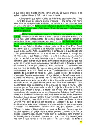 a sua rede pelo mundo inteiro, como um véu já quase prestes a se 
fechar. Nada mais sairia dali... nada mais entraria. 
Compreendi que cada Núcleo de Adoração espalhado pela Terra 
— num dos quais eu mesmo estava inserido — era como uma "mini-rede" 
coordenada pelas Redes-Mães, as Bases, e todos atuavam com 
um propósito comum. E todas as culturas e povos do Planeta estavam 
sendo fagocitados pelo Satanismo. Tudo funcionava perfeitamente, 
dentro do previsto! 
— Cada povo receberá o seu jugo Satânico embasado na própria 
cultura. Infiltramo-nos de forma a não chamar a atenção, é claro. Os 
lobos não vêm arreganhando os dentes quando querem comer as 
ovelhinhas! Nosso lugar sempre será na Sombra. Na Índia não se fala 
em deuses africanos, do mesmo modo que na África não se cogita em 
Buda. Já os Estados Unidos gostam muito de Nova Era. E no Brasil 
deixamos que a Aparecida e as religiões ligadas ao baixo espiritismo 
façam a sua parte. Aliás, o candomblé, a umbanda e a quimbanda são 
como "parque de diversões" para demônios! Em se tratando disso já não 
há mais nem o que fazer, o engano já está no piloto automático. Os 
próprios demônios se incumbem de fazer a coisa funcionar. E esse é o 
caminho, vocês sabem muito bem: a Irmandade cria estruturas que não 
ferem as crenças locais, ao contrário, perpetuam-nas e desviam o curso 
da História no rumo que queremos. Rumo ao reinado do anticristo! Por 
isso já é hora de acabar de vez com esses ventos de rumores e falatórios 
sem propósito acerca do Brasil vir a ser "Celeiro de Missionários", como 
gostam de apregoar os tolos de Deus. Esses ventos de doutrina e 
promessas Daquele que é nosso inimigo já chegou também aos nossos 
ouvidos. No entanto... guardem bem: a doutrina deste Deus hipócrita 
jamais sairá deste país numa chuva de avivamento! Jamais!! Estamos 
tomando todas as providências para que isso não aconteça. Toda 
monitoragem será necessária e os enviados de todo o mundo virão 
sempre que se fizer necessário. A luta é conjunta, a luta de vocês é a 
nossa luta! "Poder à força... e morte aos fracos"! Por isso enfoco a 
necessidade de monitorarem-se os Missionários Cristãos. As Profecias 
sobre o "Celeirinho Missionário" não terão razão de ser muito em breve! 
Tudo bem que o nosso trabalho é incrivelmente facilitado por causa dos 
próprios Cristãos, mas ainda assim não se pode perdê-los de vista. 
Querem ver algo de peso em relação às Missões?! É que a Igreja 
decididamente não sabe, não tem a menor noção de como se fazem 
"Missões"! Há Missionários Cristãos que vão, por exemplo, para a 
Etiópia, ou para o Cazaquistão, ou para a Turquia. Só que no seu 
peculiar egoísmo a Igreja larga aqueles pobres coitados num fim de 
mundo desconhecido, muitas vezes sem o suficiente para manter a 
mínima dignidade. Eles ficam até sem ter o que comer, e quando alguém 
não tem o que comer deixa de pensar em Deus. Cedo ou tarde a 
211 
 