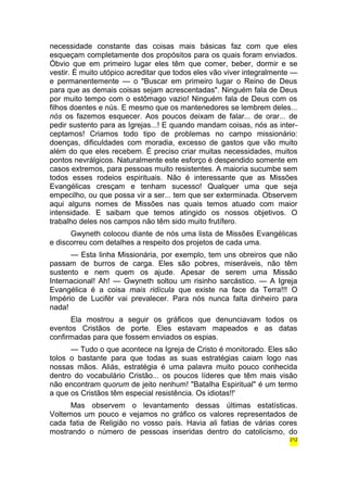 necessidade constante das coisas mais básicas faz com que eles 
esqueçam completamente dos propósitos para os quais foram enviados. 
Óbvio que em primeiro lugar eles têm que comer, beber, dormir e se 
vestir. É muito utópico acreditar que todos eles vão viver integralmente — 
e permanentemente — o "Buscar em primeiro lugar o Reino de Deus 
para que as demais coisas sejam acrescentadas". Ninguém fala de Deus 
por muito tempo com o estômago vazio! Ninguém fala de Deus com os 
filhos doentes e nús. E mesmo que os mantenedores se lembrem deles... 
nós os fazemos esquecer. Aos poucos deixam de falar... de orar... de 
pedir sustento para as Igrejas...! E quando mandam coisas, nós as inter-ceptamos! 
Criamos todo tipo de problemas no campo missionário: 
doenças, dificuldades com moradia, excesso de gastos que vão muito 
além do que eles recebem. É preciso criar muitas necessidades, muitos 
pontos nevrálgicos. Naturalmente este esforço é despendido somente em 
casos extremos, para pessoas muito resistentes. A maioria sucumbe sem 
todos esses rodeios espirituais. Não é interessante que as Missões 
Evangélicas cresçam e tenham sucesso! Qualquer uma que seja 
empecilho, ou que possa vir a ser... tem que ser exterminada. Observem 
aqui alguns nomes de Missões nas quais temos atuado com maior 
intensidade. E saibam que temos atingido os nossos objetivos. O 
trabalho deles nos campos não têm sido muito frutífero. 
Gwyneth colocou diante de nós uma lista de Missões Evangélicas 
e discorreu com detalhes a respeito dos projetos de cada uma. 
— Esta linha Missionária, por exemplo, tem uns obreiros que não 
passam de burros de carga. Eles são pobres, miseráveis, não têm 
sustento e nem quem os ajude. Apesar de serem uma Missão 
Internacional! Ah! — Gwyneth soltou um risinho sarcástico. — A Igreja 
Evangélica é a coisa mais ridícula que existe na face da Terra!!! O 
Império de Lucifér vai prevalecer. Para nós nunca falta dinheiro para 
nada! 
Ela mostrou a seguir os gráficos que denunciavam todos os 
eventos Cristãos de porte. Eles estavam mapeados e as datas 
confirmadas para que fossem enviados os espias. 
— Tudo o que acontece na Igreja de Cristo é monitorado. Eles são 
tolos o bastante para que todas as suas estratégias caiam logo nas 
nossas mãos. Aliás, estratégia é uma palavra muito pouco conhecida 
dentro do vocabulário Cristão... os poucos líderes que têm mais visão 
não encontram quorum de jeito nenhum! "Batalha Espiritual" é um termo 
a que os Cristãos têm especial resistência. Os idiotas!!' 
Mas observem o levantamento dessas últimas estatísticas. 
Voltemos um pouco e vejamos no gráfico os valores representados de 
cada fatia de Religião no vosso país. Havia ali fatias de várias cores 
mostrando o número de pessoas inseridas dentro do catolicismo, do 
212 
 