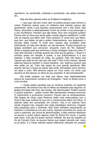 espiritismo, do candomblé, umbanda e quimbanda, das seitas orientais, 
etc... 
Mas ela falou apenas sobre os Cristãos Evangélicos: 
— Isso aqui não tem muito valor na prática porque esse número é 
virtual. Podemos reduzir para um milésimo este exército porque não 
aprenderam ainda o que significa compromisso com o Seu Deus. São 
fracos, desunidos e despreparados! Vivem de arrotar a sua presunção e 
o seu triunfalismo. Pensam que são fortes. Que riam enquanto podem! 
Poucos são os focos que ainda estão criando alguma resistência. Lucifér 
não se importa que falem dele. Pelo contrário. E muito bom que falem, 
que riam, que batam os pés e gritem histericamente, que desprezem o 
príncipe deste mundo. É muito bom quando eles acreditam estar 
enfrentando um leão sem dentes, um cão sarnento. Porque enquanto as 
Igrejas acreditam que venceram, enquanto vivem de "Xô, Satanás!" 
abrem o espaço para que tornemos a nossa vantagem cada vez maior. É 
mais fácil derrubar o inimigo quando ele acha que já ganhou...! Esse é o 
primeiro passo em direção à queda, a sua autoconfiança e a sua 
soberba, a falta completa de visão, de unidade. Eles não dizem que 
"aquele que está em pé veja que não caia"? Pois é isso mesmo, dessas 
palavras fazemos também a nossa bandeira: nós, fazemos parecer que 
eles estão em pé. Tudo não passa de uma grande aparência. Mas 
quando dermos o toque de atacar eles serão derrubados como dominó, 
um após o outro. Nós faremos soprar um novo vento, um vento cuja 
doutrina os fará desviar os olhos do seu propósito. E não prevalecerão! 
Ela então projetou um slide que falava mais detalhadamente 
acerca do crescimento numérico do Evangelho. Tanto no Brasil como a 
nível mundial. 
— Vocês podem perceber que os números mostram um aparente 
crescimento. No entanto isso não é reflexo da realidade pelo seguinte: as 
Igrejas formadas são frias, são mortas, são desvirtuadas. Podem crescer 
o quanto quiserem... podem inchar! Não representam ameaça nenhuma! 
O crescimento é puramente numérico. Poucos são os remanescentes. 
São Igrejas de rótulo cujos Pastores estão mais preocupados com o 
dízimo das suas ovelhas do que com o compromisso delas com Deus. O 
exército deles tem aumentado em número, mas é um exército fraco 
aonde ninguém luta, ninguém tem visão estratégica nenhuma, ninguém 
está preparado para o confronto. Eles ficam sentados esquentando os 
traseiros e criticando-se uns aos outros, fazendo picuinhas por causa de 
usos e costumes, por causa de denominações, e eles mesmos destroem 
os poucos a quem sobrou alguma visão do Reino! Em suma: o quartel 
está cheio, mas não há quase nenhum soldado. No que diz respeito ao 
fim do Terceiro Ciclo: os poucos líderes que restam deverão cair, como 
eu já disse. E o nosso exército estará totalmente colocado em posição 
213 
 