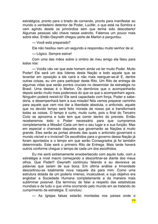 estratégica, pronto para o brado de comando, pronto para manifestar ao 
mundo o verdadeiro detentor de Poder, Lucifér, o que está na Sombra e 
vem agindo desde os primórdios sem que tenha sido descoberto! 
Algumas pessoas são chave nesse exército. Falemos um pouco mais 
sobre eles. Então Gwyneth chegou perto de Marlon e perguntou: 
— Você está preparado? 
Ele não hesitou nem um segundo e respondeu muito senhor de si: 
— Lógico. Sempre estive! 
Com uma das mãos sobre o ombro de meu amigo ela falou para 
todos nós: 
— Vocês vão ver que este homem ainda vai ter muito Poder. Muito 
Poder! Ele será um dos líderes desta Nação e todo aquele que se 
levantar em oposição a ele cairá e não mais reerguer-se-á! E, dentre 
outras coisas, eu vim para participar deste Rito. Um Rito de entrega de 
algumas vidas que serão pontos cruciais no desenrolar da estratégia no 
Brasil. Uma destas é o Marlon. Os demônios que o acompanharão 
depois serão muito mais poderosos do que os que o acompanham agora. 
Ninguém poderá resisti-lo! Ele será capacitado com força, Poder e sabe-doria, 
e desempenhará bem a sua missão! Nós vamos preparar caminho 
para aquele que vem nos dar a liberdade absoluta, o anticristo, aquele 
que no devido tempo será feito morada de nosso pai e transformará 
todas as coisas. O tempo é curto, muito curto, pois o final do Terceiro 
Ciclo se aproxima e tudo tem que correr dentro do previsto. Então 
receberemos todo o Poder necessário para que cumpramos 
completamente a Missão! Cada um tem o seu lugar e a sua função. Mas 
em especial o chamado daqueles que governarão as Nações é muito 
grande. Eles serão as portas através das quais o anticristo governará o 
mundo visível e o invisível! Os escolhidos para o governo dessa Nação já 
foram apontados e o tempo em que serão Consagrados já foi também 
determinado. Este será o primeiro Rito de Entrega. Mais tarde haverá 
outros conforme chegue o tempo de cada um dos escolhidos. 
Eu me senti extremamente ensoberbecido com aquilo tudo, com a 
estratégia a nível macro começando a descortinar-se diante dos meus 
olhos. Que Poder!! Gwyneth continuou falando e eu devorava as 
palavras que saíam de sua boca. Em última análise a Irmandade 
descortinou-se totalmente nova naquele dia para mim. Como uma 
estrutura dotada de um poderio imenso, incalculável, e cujo objetivo era 
englobar a Sociedade Humana completamente e da maneira mais 
subliminar possível. Ela terminou de falar a respeito das estatísticas 
mundiais e de tudo o que vinha ocorrendo pelo mundo em se tratando do 
cumprimento da estratégia. E concluiu: 
— As Igrejas falsas estarão montadas nos países onde o 
214 
 
