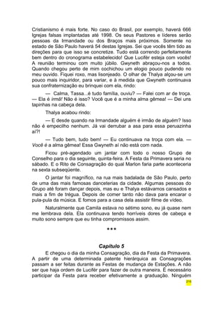 Cristianismo é mais forte. No caso do Brasil, por exemplo, haverá 666 
Igrejas falsas implantadas até 1998. Os seus Pastores e líderes serão 
pessoas da Irmandade ou dos Braços mais próximos. Somente no 
estado de São Paulo haverá 54 destas Igrejas. Sei que vocês têm tido as 
direções para que isso se concretize. Tudo está correndo perfeitamente 
bem dentro do cronograma estabelecido! Que Lucifér esteja com vocês! 
A reunião terminou com muito júbilo. Gwyneth abraçou-nos a todos. 
Quando chegou perto de mim cochichou um elogio pouco pudendo no 
meu ouvido. Fiquei roxo, mas lisonjeado. O olhar de Thalya alçou-se um 
pouco mais inquiridor, para variar, e à medida que Gwyneth continuava 
sua confraternização eu brinquei com ela, rindo: 
— Calma, Tassa...é tudo família, ouviu? — Falei com ar de troça. 
— Ela é irmã! Não é isso? Você que é a minha alma gêmea! — Dei uns 
tapinhas na cabeça dela. 
Thalya acabou rindo: 
— E desde quando na Irmandade alguém é irmão de alguém? Isso 
não é empecilho nenhum. Já vai derrubar a asa para essa peruazinha 
aí?! 
— Tudo bem, tudo bem! — Eu continuava na troça com ela. — 
Você é a alma gêmea! Essa Gwyneth aí não está com nada. 
Ficou pré-agendado um jantar com todo o nosso Grupo de 
Conselho para o dia seguinte, quinta-feira. A Festa da Primavera seria no 
sábado. E o Rito de Consagração do qual Marlon faria parte aconteceria 
na sexta subseqüente. 
O jantar foi magnífico, na rua mais badalada de São Paulo, perto 
de uma das mais famosas danceterias da cidade. Algumas pessoas do 
Grupo até foram dançar depois, mas eu e Thalya estávamos cansados e 
mais a fim de trégua. Depois de comer tanto não dava para encarar o 
pula-pula da música. E fomos para a casa dela assistir filme de vídeo. 
Naturalmente que Camila estava no sétimo sono, eu já quase nem 
me lembrava dela. Ela continuava tendo horríveis dores de cabeça e 
muito sono sempre que eu tinha compromissos assim. 
*** 
Capítulo 5 
E chegou o dia da minha Consagração, dia da Festa da Primavera. 
A partir de uma determinada patente hierárquica as Consagrações 
passam a ser feitas durante as Festas de mudança de Estações. A não 
ser que haja ordem de Lucifér para fazer de outra maneira. É necessário 
participar da Festa para receber efetivamente a graduação. Ninguém 
215 
 