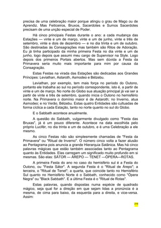 precisa de uma celebração maior porque atingiu o grau de Mago ou de 
Aprendiz. Mas Feiticeiros, Bruxos, Sacerdotes e Sumos Sacerdotes 
precisam de uma unção especial de Poder. 
Há cinco principais Festas durante o ano: a cada mudança das 
Estações — vinte e um de março, vinte e um de junho, vinte e três de 
setembro, vinte e dois de dezembro — e no dia trinta e um de outubro. 
São destinadas às Consagrações mas também são Ritos de Adoração. 
Eu já tinha participado da minha primeira Festa no dia vinte e um de 
junho, logo depois que assumi meu cargo de Supervisor na Style. Logo 
depois dos primeiros Portais abertos. Mas sem dúvida a Festa da 
Primavera seria muito mais importante para mim por causa da 
Consagração. 
Estas Festas na virada das Estações são dedicadas aos Grandes 
Príncipes: Leviathan, Astaroth, Asmodeo e Bélzebu. 
Leviathan, por exemplo, tem mais força no período do Outono, 
portanto ele trabalha ao sul no período correspondente, isto é, a partir de 
vinte e um de março. No norte do Globo sua atuação principal já vai ser a 
partir de vinte e três de setembro, quando inicia o Outono no hemisfério 
norte. Na Primavera o domínio maior é de Astaroth; no Inverno, atua 
Asmodeo; e no Verão, Bélzebu. Estas quatro Entidades são cultuadas de 
forma cíclica a cada Estação, tanto no norte quanto no sul do Globo. 
E o Sabbath acontece anualmente. 
A questão do Sabbath, vulgarmente divulgado como "Festa das 
Bruxas", já é um pouco diferente. Acontece na data escolhida pelo 
próprio Lucifér, no dia trinta e um de outubro, e é uma Celebração a ele 
mesmo. 
As cinco Festas não são simplesmente chamadas de "Festa da 
Primavera" ou "Ritual de Inverno". O número cinco volta a fazer alusão 
ao Pentagrama pois anuncia a grande Hierarquia Satânica. Mas há cinco 
palavras mágicas que estão também associadas tanto ao Pentagrama 
quanto às Entidades. Elas carregam um significado muito profundo em si 
mesmas. São elas: SÁTOR — ÁREPO — TENET —ÓPERA—ROTAS. 
A primeira Festa do ano no caso do hemisfério sul é a Festa do 
Outono, ou "Festa Sátor". A segunda Festa é o "Ritual de Árepo"; a 
terceira, o "Ritual de Tenet"; a quarta, que coincide tanto no Hemisfério 
Sul quanto no Hemisfério Norte é o Sabbath, conhecido como "Ópera 
Negra" ou "Black Sabbath". E a última Festa é o "Ritual de Rotas". 
Estas palavras, quando dispostas numa espécie de quadrado 
mágico, seja qual for a direção em que sejam lidas a pronúncia é a 
mesma, de cima para baixo, da esquerda para a direita, e vice-versa. 
Assim: 
216 
 