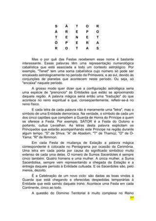 S Á T O R 
Á R E P O 
T E N E T 
Ó P E R A 
R O T A S 
Mas o por quê das Festas receberem esse nome é bastante 
interessante. Essas palavras têm uma representação numerológica 
cabalística que está associada a todo um contexto astrológico. Por 
exemplo, "Tenet" tem uma soma cabalística cujo número só pode ser 
encaixado astrologicamente no período da Primavera, e ao sul, devido às 
conjunções de planetas que acontecem neste período. Ou seja, só 
"encaixa" naquele período. 
A grosso modo quer dizer que a configuração astrológica seria 
uma espécie de "prenúncio" às Entidades que estão se aproximando 
daquela região. A palavra mágica seria então uma "tradução" do que 
acontece no reino espiritual e que, conseqüentemente, refletir-se-á no 
reino físico. 
E cada letra de cada palavra não é meramente uma "letra", mas o 
símbolo de uma Entidade demoníaca. Na verdade, o símbolo de cada um 
dos cinco capitães que compõem a Guarda de Honra do Príncipe a quem 
se oferece a Festa. Por exemplo, SÁTOR é a Festa do Outono e 
portanto, cultua Leviathan. As letras desta palavra explicitam os 
Principados que estarão acompanhando este Príncipe na região durante 
algum tempo. "S" de Shiva; "A" de Abadom; "T" de Thamúz; "O" de O-Yama; 
"R" de Rimmon. 
Em cada Festa de mudança de Estação a palavra mágica 
correspondente é colocada no Pentagrama por ocasião da Cerimônia. 
Uma letra em cada ponta por causa do significado simbólico muito 
extenso de cada uma delas. O número de Sumos Sacerdotes é sempre 
cinco também. Quatro homens e uma mulher. A única mulher, a Suma 
Sacerdotisa, sempre vem representando a chegada da Estação e a 
entrega daquele período à Entidade cultuada. E os Sacerdotes são, pelo 
menos, dezoito. 
É a Celebração de um novo ciclo: são dadas as boas vindas à 
Guarda que está chegando e oferecidas despedidas temporárias à 
Entidade que está saindo daquele trono. Acontece uma Festa em cada 
Continente, cinco ao todo. 
A questão do Domínio Territorial é muito complexa no Reino 
217 
 