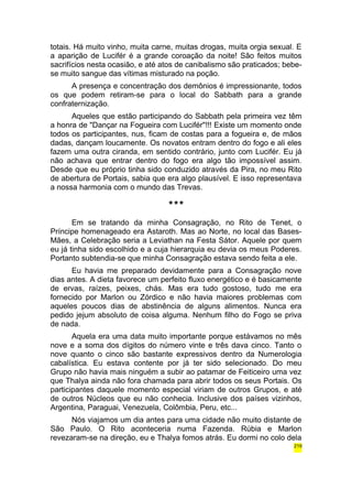 totais. Há muito vinho, muita carne, muitas drogas, muita orgia sexual. E 
a aparição de Lucifér é a grande coroação da noite! São feitos muitos 
sacrifícios nesta ocasião, e até atos de canibalismo são praticados; bebe-se 
muito sangue das vítimas misturado na poção. 
A presença e concentração dos demônios é impressionante, todos 
os que podem retiram-se para o local do Sabbath para a grande 
confraternização. 
Aqueles que estão participando do Sabbath pela primeira vez têm 
a honra de "Dançar na Fogueira com Lucifér"!!! Existe um momento onde 
todos os participantes, nus, ficam de costas para a fogueira e, de mãos 
dadas, dançam loucamente. Os novatos entram dentro do fogo e ali eles 
fazem uma outra ciranda, em sentido contrário, junto com Lucifér. Eu já 
não achava que entrar dentro do fogo era algo tão impossível assim. 
Desde que eu próprio tinha sido conduzido através da Pira, no meu Rito 
de abertura de Portais, sabia que era algo plausível. E isso representava 
a nossa harmonia com o mundo das Trevas. 
*** 
Em se tratando da minha Consagração, no Rito de Tenet, o 
Príncipe homenageado era Astaroth. Mas ao Norte, no local das Bases- 
Mães, a Celebração seria a Leviathan na Festa Sátor. Aquele por quem 
eu já tinha sido escolhido e a cuja hierarquia eu devia os meus Poderes. 
Portanto subtendia-se que minha Consagração estava sendo feita a ele. 
Eu havia me preparado devidamente para a Consagração nove 
dias antes. A dieta favorece um perfeito fluxo energético e é basicamente 
de ervas, raízes, peixes, chás. Mas era tudo gostoso, tudo me era 
fornecido por Marlon ou Zórdico e não havia maiores problemas com 
aqueles poucos dias de abstinência de alguns alimentos. Nunca era 
pedido jejum absoluto de coisa alguma. Nenhum filho do Fogo se priva 
de nada. 
Aquela era uma data muito importante porque estávamos no mês 
nove e a soma dos dígitos do número vinte e três dava cinco. Tanto o 
nove quanto o cinco são bastante expressivos dentro da Numerologia 
cabalística. Eu estava contente por já ter sido selecionado. Do meu 
Grupo não havia mais ninguém a subir ao patamar de Feiticeiro uma vez 
que Thalya ainda não fora chamada para abrir todos os seus Portais. Os 
participantes daquele momento especial viriam de outros Grupos, e até 
de outros Núcleos que eu não conhecia. Inclusive dos países vizinhos, 
Argentina, Paraguai, Venezuela, Colômbia, Peru, etc... 
Nós viajamos um dia antes para uma cidade não muito distante de 
São Paulo. O Rito aconteceria numa Fazenda. Rúbia e Marlon 
revezaram-se na direção, eu e Thalya fomos atrás. Eu dormi no colo dela 
219 
 