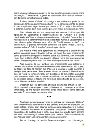 eram uma prova bastante palpável de que aquilo tudo não era uma mera 
alucinação. O Mestre não sugeria as sensações. Elas apenas aconteci-am 
de forma semelhante com todos. 
É óbvio que o “Chikow” só começa a ser ensinado a partir de um 
certo nível dentro da caminhada no Kung Fu. O conceito oriental da coisa 
é que, em primeiro lugar, temos que moldar o “li”, ou seja, a força física, 
o exterior. Apenas bem mais tarde é possível iniciar a moldagem do “chi”. 
Não deixava de ser um “arremedo” da mesma doutrina que iria 
aprender no Satanismo: o desenvolvimento do “Chikow” e o pleno 
domínio do “chi” leva a atingir o ápice de nosso potencial. Desenvolve a 
habilidade até o patamar máximo da capacidade humana. Logicamente o 
bom desempenho abrange uma série de “desbloqueios sociais”, por 
assim dizer. É preciso reformular conceitos tais como “medo”, “isto ou 
aquilo machuca”, “não é possível”, e assim por diante. 
Da mesma forma que aprenderia na Irmandade a despir-me de 
velhas doutrinas para introjetar outras, no Kung Fu este ensinamento 
corria paralelo e apregoava a mesma coisa. Eu conhecia, sim, conhecia 
muito bem o ditado chinês que Zórdico utilizara numa das suas primeiras 
aulas: “Se queres provar meu chá tens antes que esvaziar tua xícara”. 
Não deixava de ser também um ensinamento que colocava o 
homem em posição introspectiva e centralizado nele mesmo: “Eu posso, 
eu faço”. De fato. O homem faz. Pois ele é energia e pode dominar a 
energia que existe nele. Pelo menos, assim eu aprendi. Naturalmente 
que no Kung Fu ninguém falou em Entidades de dimensões paralelas 
para aumentar ainda mais a minha capacidade. Isto eu tinha o privilégio 
de conhecer porque o Oculto me fora mais descortinado do que a eles, 
meus Mestres de Artes Marciais. 
Observar que os conceitos orientais ensinados tinham a ver — 
ainda que de forma um pouco mais rudimentar — com o que aprendi na 
Irmandade, só me fizeram confirmar ainda mais aquilo como absoluta 
verdade. E me entregar de corpo e alma. 
*** 
Nos finais de semana às vezes eu treinava um pouco de “Chikow” 
num terreno baldio perto de casa. Era perfeito em todos os aspectos, um 
lugar isolado, amplo, sem olhares curiosos para atrapalhar. E o melhor: 
havia material excelente e totalmente disponível. Sempre grande 
quantidade de madeira boa e forte, ideal para ser usada. Nem sempre 
era muito fácil conseguir coisas assim para quebrar. Pelo simples fato de 
que “coisas boas” são para guardar e não para quebrar. 
Era um domingo de manhã. Eu estava ali perto com dois amigos, 
22 
 