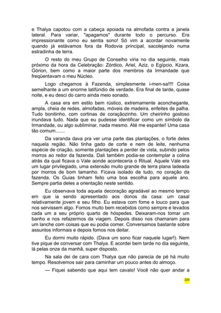 e Thalya capotou com a cabeça apoiada na almofada contra a janela 
lateral. Para variar, "apagamos" durante todo o percurso. Era 
impressionante como eu sentia sono! Só vim a acordar novamente 
quando já estávamos fora da Rodovia principal, sacolejando numa 
estradinha de terra. 
O resto do meu Grupo de Conselho viria no dia seguinte, mais 
próximo da hora da Celebração: Zórdico, Ariel, Aziz, o Egípcio, Kzara, 
Górion, bem como a maior parte dos membros da Irmandade que 
freqüentavam o meu Núcleo. 
Logo chegamos à Fazenda, simplesmente i-men-sa!!!! Coisa 
semelhante a um enorme latifúndio de verdade. Era final de tarde, quase 
noite, e eu desci do carro ainda meio sonado. 
A casa era em estilo bem rústico, extremamente aconchegante, 
ampla, cheia de redes, almofadas, móveis de madeira, enfeites de palha. 
Tudo bonitinho, com cortinas de coraçãozinho. Um cheirinho gostoso 
inundava tudo. Nada que eu pudesse identificar como um símbolo da 
Irmandade, ou algo subliminar, nada mesmo. Até me espantei! Uma casa 
tão comum....... 
Da varanda dava pra ver uma parte das plantações, o forte deles 
naquela região. Não tinha gado de corte e nem de leite, nenhuma 
espécie de criação, somente plantações a perder de vista, subindo pelos 
morros ao redor da fazenda. Dali também podia-se contemplar a colina 
atrás da qual ficava o Vale aonde aconteceria o Ritual. Aquele Vale era 
um lugar privilegiado, uma extensão muito grande de terra plana ladeada 
por morros de bom tamanho. Ficava isolado de tudo, no coração da 
fazenda. Os Guias tinham feito uma boa escolha para aquele ano. 
Sempre partia deles a orientação neste sentido. 
Eu observava toda aquela decoração agradável ao mesmo tempo 
em que ia sendo apresentado aos donos da casa: um casal 
relativamente jovem e seu filho. Eu estava com fome e louco para que 
nos servissem algo. Fomos muito bem recebidos como sempre e levados 
cada um a seu próprio quarto de hóspedes. Deixaram-nos tomar um 
banho e nos refazermos da viagem. Depois disso nos chamaram para 
um lanche com coisas que eu podia comer. Conversamos bastante sobre 
assuntos informais e depois fomos nos deitar. 
Eu dormi muito rápido. (Dava um sono ficar naquele lugar!). Nem 
tive pique de conversar com Thalya. E acordei bem tarde no dia seguinte, 
lá pelas onze da manhã, super disposto. 
Na sala dei de cara com Thalya que não parecia de pé há muito 
tempo. Resolvemos sair para caminhar um pouco antes do almoço. 
— Fiquei sabendo que aqui tem cavalo! Você não quer andar a 
220 
 