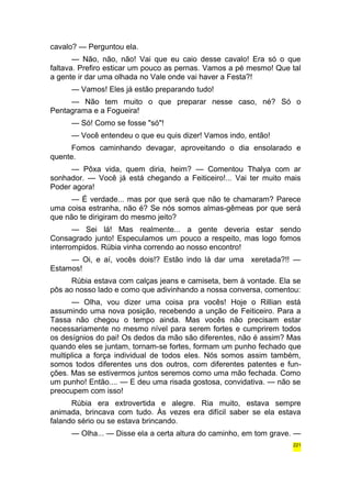 cavalo? — Perguntou ela. 
— Não, não, não! Vai que eu caio desse cavalo! Era só o que 
faltava. Prefiro esticar um pouco as pernas. Vamos a pé mesmo! Que tal 
a gente ir dar uma olhada no Vale onde vai haver a Festa?! 
— Vamos! Eles já estão preparando tudo! 
— Não tem muito o que preparar nesse caso, né? Só o 
Pentagrama e a Fogueira! 
— Só! Como se fosse "só"! 
— Você entendeu o que eu quis dizer! Vamos indo, então! 
Fomos caminhando devagar, aproveitando o dia ensolarado e 
quente. 
— Pôxa vida, quem diria, heim? — Comentou Thalya com ar 
sonhador. — Você já está chegando a Feiticeiro!... Vai ter muito mais 
Poder agora! 
— É verdade... mas por que será que não te chamaram? Parece 
uma coisa estranha, não é? Se nós somos almas-gêmeas por que será 
que não te dirigiram do mesmo jeito? 
— Sei lá! Mas realmente... a gente deveria estar sendo 
Consagrado junto! Especulamos um pouco a respeito, mas logo fomos 
interrompidos. Rúbia vinha correndo ao nosso encontro! 
— Oi, e aí, vocês dois!? Estão indo lá dar uma xeretada?!! — 
Estamos! 
Rúbia estava com calças jeans e camiseta, bem à vontade. Ela se 
pôs ao nosso lado e como que adivinhando a nossa conversa, comentou: 
— Olha, vou dizer uma coisa pra vocês! Hoje o Rillian está 
assumindo uma nova posição, recebendo a unção de Feiticeiro. Para a 
Tassa não chegou o tempo ainda. Mas vocês não precisam estar 
necessariamente no mesmo nível para serem fortes e cumprirem todos 
os desígnios do pai! Os dedos da mão são diferentes, não é assim? Mas 
quando eles se juntam, tornam-se fortes, formam um punho fechado que 
multiplica a força individual de todos eles. Nós somos assim também, 
somos todos diferentes uns dos outros, com diferentes patentes e fun-ções. 
Mas se estivermos juntos seremos como uma mão fechada. Como 
um punho! Então.... — E deu uma risada gostosa, convidativa. — não se 
preocupem com isso! 
Rúbia era extrovertida e alegre. Ria muito, estava sempre 
animada, brincava com tudo. Às vezes era difícil saber se ela estava 
falando sério ou se estava brincando. 
— Olha... — Disse ela a certa altura do caminho, em tom grave. — 
221 
 