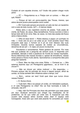 Cuidado ali com aquelas árvores, viu? Vocês não podem chegar muito 
perto! 
— É? — Perguntamos eu e Thalya com ar curioso. — Mas por 
quê, Rúbia? 
— Porque ali tem um porco-espinho das Trevas, imenso, que 
adora devorar jovens preocupados como vocês! 
— Êh! Você está sempre arrumando um jeito de tirar um baratinho 
com a cara de todo mundo, né?! — E demos risada. 
Rúbia abriu o seu repertório enorme de piadas. Tudo piada de 
crente, de Pastor, de Jesus. Altas bandalheiras. Fomos ouvindo e rindo o 
tempo todo até lá em cima. Mas, às vezes, no meio das piadas ela ficava 
séria e falava direito. 
— Olha só essa terra! — Rúbia abaixou e pegou um punhado na 
mão. — Você veio do pó e vai voltar ao pó. Você acredita nisso? Mas 
enquanto está aqui, o homem só é pó se viver debaixo das suas 
limitações. Quando somos capazes de moldar as circunstâncias, 
deixamos de ser pó! — E viajou um pouco na doutrina. 
Escutamos e concordamos. Rúbia gostava de ensinar. Por mais 
tola que pudesse ser a pergunta ela sempre ouvia. E respondia com 
seriedade, atenção e toda a paciência do mundo às nossas inquirições. 
Nunca debochava das nossas dúvidas e, apesar de brincalhona, nessas 
horas parava e ficava muito atenta. Aproveitamos a companhia dela para 
perguntar bastante: 
— Peraí. Mas me diga uma coisa, Rúbia. — Comecei eu. — Nós 
estamos fazendo aqui um Pentagrama gigantesco... ao ar livre! E se 
chover?? 
— Não vai chover por vários motivos! — Ela respondeu. — 
Primeiro porque não há previsão de chuva e depois porque, afinal de 
contas, os Guias também têm influência sobre o tempo, ora! 
— Bom... vamos ver isso! Você quer dizer que nunca chove 
nessas Festas? 
— É. Nunca chove. 
— Tudo bem. Mas e se passar um avião, um helicóptero qualquer, 
e vir este Pentagrama no chão? Ele vai ficar iluminado à noite. É 
arriscado, não é?!! 
— Não, não! Os Príncipes dos Ares não permitem que nada passe 
por aqui. Qualquer aeronave que chegar nas imediações vai ter 
problemas, vai ter que voltar por onde veio. É impossível que eles 
cruzem este espaço aéreo durante estes dias! O espaço está 
Consagrado. Esse solo que você está pisando foi concedido por nosso 
222 
 