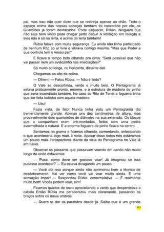 pai, mas isso não quer dizer que se restrinja apenas ao chão. Todo o 
espaço acima das nossas cabeças também foi concedido por ele, os 
Guardiões já foram destacados. Pode esquecer, Rillian. Ninguém que 
não seja bem vindo pode chegar perto daqui! A limitação em relação a 
eles não é só na terra, é acima da terra também! 
Rúbia falava com muita segurança. Eu ainda não tinha participado 
de nenhum Rito ao ar livre e vibrava comigo mesmo. "Mas que Poder e 
que controle tem o nosso pai!" 
E ficava o tempo todo olhando pra cima: "Será possível que não 
vai passar nem um aviãozinho nas imediações?" 
Só muito ao longe, no horizonte, distante dali. 
Chegamos ao alto da colina. 
— Olhem! — Falou Rúbia. — Não é lindo? 
O Vale se descortinou, verde e muito belo. O Pentagrama já 
estava praticamente pronto, enorme, e a estrutura de madeira de pinho 
que seria incendiada também. No caso do Rito de Tenet a fogueira tinha 
que ser feita todinha com aquela madeira. 
— Uau! 
Fazia vista, de fato! Nunca tinha visto um Pentagrama tão 
tremendamente grande. Apenas uns dez centímetros de altura, mas 
provavelmente dois quarteirões de diâmetro na sua extensão. Os blocos 
que o compunham eram pré-montados, feitos com uma pedra 
avermelhada e natural. E a enorme fogueira de pinho ficava no centro. 
Sentamos na grama e ficamos olhando, comentando, antecipando 
o que aconteceria logo mais à noite. Apesar disso todos nós estávamos 
um pouco mais introspectivos diante da vista do Pentagrama no Vale lá 
em baixo. 
Observei os pássaros que passavam voando em bando não muito 
longe de onde estávamos. 
— Puxa, como deve ser gostoso voar! Já imaginou se isso 
pudesse acontecer? — Eu estava divagando um pouco. 
— Você diz isso porque ainda não aprimorou bem a técnica de 
desdobramento. Vai ver como você vai voar muito ainda. É uma 
sensação ímpar! — Respondeu Rúbia, contemplativa. — É realmente 
muito bom! Vocês podem voar, sim! 
Ficamos quietos de novo aproveitando o vento que despenteava o 
cabelo Então Rúbia me parabenizou mais claramente, passando os 
braços sobre os meus ombros: 
— Quero te dar os parabéns desde já. Saiba que é um grande 
223 
 