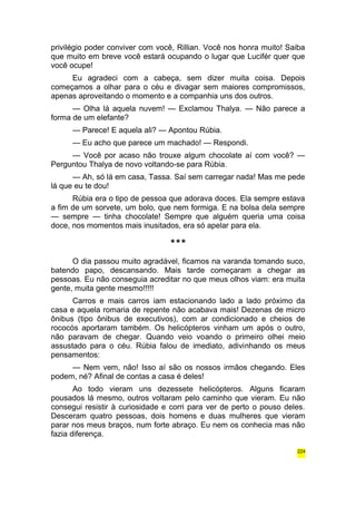 privilégio poder conviver com você, Rillian. Você nos honra muito! Saiba 
que muito em breve você estará ocupando o lugar que Lucifér quer que 
você ocupe! 
Eu agradeci com a cabeça, sem dizer muita coisa. Depois 
começamos a olhar para o céu e divagar sem maiores compromissos, 
apenas aproveitando o momento e a companhia uns dos outros. 
— Olha lá aquela nuvem! — Exclamou Thalya. — Não parece a 
forma de um elefante? 
— Parece! E aquela ali? — Apontou Rúbia. 
— Eu acho que parece um machado! — Respondi. 
— Você por acaso não trouxe algum chocolate aí com você? — 
Perguntou Thalya de novo voltando-se para Rúbia. 
— Ah, só lá em casa, Tassa. Saí sem carregar nada! Mas me pede 
lá que eu te dou! 
Rúbia era o tipo de pessoa que adorava doces. Ela sempre estava 
a fim de um sorvete, um bolo, que nem formiga. E na bolsa dela sempre 
— sempre — tinha chocolate! Sempre que alguém queria uma coisa 
doce, nos momentos mais inusitados, era só apelar para ela. 
*** 
O dia passou muito agradável, ficamos na varanda tomando suco, 
batendo papo, descansando. Mais tarde começaram a chegar as 
pessoas. Eu não conseguia acreditar no que meus olhos viam: era muita 
gente, muita gente mesmo!!!!! 
Carros e mais carros iam estacionando lado a lado próximo da 
casa e aquela romaria de repente não acabava mais! Dezenas de micro 
ônibus (tipo ônibus de executivos), com ar condicionado e cheios de 
rococós aportaram também. Os helicópteros vinham um após o outro, 
não paravam de chegar. Quando veio voando o primeiro olhei meio 
assustado para o céu. Rúbia falou de imediato, adivinhando os meus 
pensamentos: 
— Nem vem, não! Isso aí são os nossos irmãos chegando. Eles 
podem, né? Afinal de contas a casa é deles! 
Ao todo vieram uns dezessete helicópteros. Alguns ficaram 
pousados lá mesmo, outros voltaram pelo caminho que vieram. Eu não 
consegui resistir à curiosidade e corri para ver de perto o pouso deles. 
Desceram quatro pessoas, dois homens e duas mulheres que vieram 
parar nos meus braços, num forte abraço. Eu nem os conhecia mas não 
fazia diferença. 
224 
 