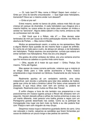 — Oi, tudo bem?!!! Meu nome é Rillian! Sejam bem vindos! — 
Gritei por cima do barulho ensurdecedor. — Que legal esse helicóptero, 
tremendo!!! Deve ser o máximo andar num desses!!! 
— Entra aí pra ver! 
Entrei mesmo, sentei no banco do piloto, estava mais feliz do que 
criança em parque de diversões. A cada helicóptero que chegava era a 
mesma história, eu voava antes do que todos para receber os irmãos e 
xeretar na "aeronave". Alguns deles sabiam o meu nome, embora eu não 
os conhecesse nem de vista. 
— Olá! Você que é o Rillian, não é? — Eles deviam estar 
lembrados de mim por causa da minha participação recente nos Ritos de 
abertura de Portais. — Meu nome é Marilis. 
Muitos se apresentavam assim, a outros eu me apresentava. Mas 
a alguns Marlon fazia questão de ele mesmo fazer o papel de anfitrião. 
Eu corria de um lado para o outro, de abraço em abraço, e de helicóptero 
em helicóptero. Thalya resolveu me acompanhar, curiosa que estava em 
entrar também nos helicópteros. Para nós era uma alegria! 
Ela gostou de entrar embaixo da hélice, era uma ventania enorme 
que lhe revirava os cabelos e a punha rindo como louca. 
— Olha, aquele ali é maior do que esse! — Gritou Thalya. Era 
mesmo. Tinha até frigobar. 
Mas apesar da nossa correria particular, notamos que a maioria já 
se dirigia direto para o Vale aonde aconteceria a Festa. Estava 
entardecendo e logo iniciariam os Cânticos. Exatamente às oito horas da 
noite. 
Realmente aportou ali um verdadeiro exército, uma coisa 
indescritível, sem dúvida o suficiente para lotar dois estádios de futebol, 
gente que vinha de toda a América Latina! Por baixo umas sessenta mil 
pessoas. O que meus olhos viam nem em sonhos eu poderia ter 
imaginado. Realmente eram muitos os filhos das Trevas! 
E enfim chegou a hora de nós também nos prepararmos e nos 
posicionarmos em nossos lugares porque o Ritual não atrasaria nem um 
segundo. Haviam deixado pilhas e pilhas de mantos próximas à casa; era 
um manto diferente, mais parecia uma toalha grossa e negra com um 
Pentagrama grande desenhado nas costas. Como eu ia participar da 
Consagração meu lugar era bem mais na frente e eu não poderia ficar 
com Thalya e nem com ninguém do meu Grupo. 
Despimos nossa roupa e deixamos guardada dentro do carro. Uma 
vez colocado o manto, calçamos as sandálias que foram fornecidas por 
causa da distância um pouco longa e das pedras do caminho. 
225 
 