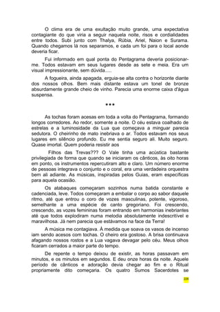 O clima era de uma exultação muito grande, uma expectativa 
contagiante do que viria a seguir naquela noite, risos e cordialidades 
entre todos. Subi junto com Thalya, Rúbia, Ariel, Naion e Surama. 
Quando chegamos lá nos separamos, e cada um foi para o local aonde 
deveria ficar. 
Fui informado em qual ponta do Pentagrama deveria posicionar-me. 
Todos estavam em seus lugares desde as sete e meia. Era um 
visual impressionante, sem dúvida..... 
A fogueira, ainda apagada, erguia-se alta contra o horizonte diante 
dos nossos olhos. Bem mais distante estava um tonel de bronze 
absurdamente grande cheio de vinho. Parecia uma enorme caixa d'água 
suspensa. 
*** 
As tochas foram acesas em toda a volta do Pentagrama, formando 
longos corredores. Ao redor, somente a noite. O céu estava coalhado de 
estrelas e a luminosidade da Lua que começava a minguar parecia 
sedutora. O cheirinho de mato inebriava o ar. Todos estavam nos seus 
lugares em silêncio profundo. Eu me sentia seguro ali. Muito seguro. 
Quase imortal. Quem poderia resistir aos 
Filhos das Trevas??? O Vale tinha uma acústica bastante 
privilegiada de forma que quando se iniciaram os cânticos, às oito horas 
em ponto, os instrumentos repercutiram alto e claro. Um número enorme 
de pessoas integrava o conjunto e o coral, era uma verdadeira orquestra 
bem ali adiante. As músicas, inspiradas pelos Guias, eram específicas 
para aquela ocasião. 
Os atabaques começaram sozinhos numa batida constante e 
cadenciada, leve. Todos começaram a embalar o corpo ao sabor daquele 
ritmo, até que entrou o coro de vozes masculinas, potente, vigoroso, 
semelhante a uma espécie de canto gregoriano. Foi crescendo, 
crescendo, as vozes femininas foram entrando em harmonias inebriantes 
até que todos explodiram numa melodia absolutamente indescritível e 
maravilhosa. Já nem parecia que estávamos na face da Terra! 
A música me contagiava. À medida que soava os vasos de incenso 
iam sendo acesos com tochas. O cheiro era gostoso. A brisa continuava 
afagando nossos rostos e a Lua vagava devagar pelo céu. Meus olhos 
ficaram cerrados a maior parte do tempo. 
De repente o tempo deixou de existir, as horas passavam em 
minutos, e os minutos em segundos. E deu onze horas da noite. Aquele 
período de cânticos e adoração devia chegar ao fim e o Ritual 
propriamente dito começaria. Os quatro Sumos Sacerdotes se 
226 
 