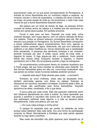 posicionaram cada um na sua ponta correspondente do Pentagrama. A 
entrada da Suma Sacerdotisa era um momento mágico e especial. As 
músicas criavam o clima de expectativa, a melodia era doce e bonita. E 
ao longe, da ponta oposta de onde eu me encontrava vi nada mais nada 
menos do que a Suma Sacerdotisa Gwyneth entrar. 
Ela passou por um túnel de tochas de fogo, as pessoas tinham 
cruzado as tochas acima da cabeça e à medida que ela caminhava as 
tochas iam sendo descruzadas. Em perfeita sincronia. 
Forcei a vista para ver bem. Gwyneth era muito bela, vinha 
andando devagar, sem roupa alguma, com um adorno delicado de flores 
nos cabelos. Todos os olhares estavam convergidos para ela. Até que 
assumiu sua posição no Pentagrama. Os Sumos Sacerdotes começaram 
a entoar solitariamente alguns encantamentos. Num coro, apenas os 
quatro homens cantavam agora, fortemente, até que num estrondo de 
potência a voz deles modificou-se. Via-se claramente que a canalização 
tinha acontecido. A presença dos demônios começou a ser incessan-temente 
invocada por eles. E então, pouco antes da meia noite, a 
fogueira foi acesa. O fogo ergueu-se alto e poderoso, muito grande 
diante dos nossos olhos. Enquanto durasse a fogueira, o mesmo 
aconteceria com o Rito. Ele só acabaria quando o fogo se extinguisse. 
Os encantamentos continuaram dentro do contexto ritualístico que 
a Festa exigia, até que foram trazidas as oferendas para Astaroth. Um 
dos Sumos Sacerdotes gritou em alta voz, numa força incalculável, algo 
que jamais as cordas vocais humanas isoladas poderiam produzir. 
— Astaroth está aqui!!! Está olhando para vocês... e sorrindo!!! 
Entraram as cinco mulheres, todas elas de dezessete anos, 
também adornadas apenas com flores na cabeça. Estavam se 
oferecendo em sacrifício voluntário à Entidade. Conforme pede o Rito, as 
cinco moças são sacrificadas pela Suma Sacerdotisa. Gwyneth 
aproximou-se delas, canalizada, e fez o que devia. 
O povo jubila por cada morte. Elas não pareciam realmente sentir 
dor! Observei atentamente em meio à euforia. Eu havia aprendido que 
quando o sacrifício é voluntário não ocorre dor. E de fato: não parecia 
que estivessem sofrendo coisa alguma, e a vida se escoava delas 
tranqüilamente. Cada uma gritava, por sua vez: 
— Em suas mãos entrego a minha alma! 
O sangue foi separado para ser vertido no caldeirão de vinho 
porque todos beberiam dele mais tarde. Era uma forma de participação 
conjunta no Ritual. Normalmente a Entidade que está saindo aparece 
durante ou logo após o sacrifício. 
Mas neste dia Asmodeo não pôde aparecer para despedir-se, já 
227 
 