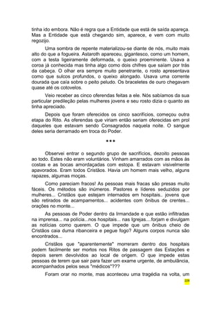 tinha ido embora. Não é regra que a Entidade que está de saída apareça. 
Mas a Entidade que está chegando sim, aparece, e vem com muito 
regozijo. 
Uma sombra de repente materializou-se diante de nós, muito mais 
alto do que a fogueira. Astaroth apareceu, gigantesco, como um homem, 
com a testa ligeiramente deformada, o queixo proeminente. Usava a 
coroa já conhecida mas tinha algo como dois chifres que saíam por trás 
da cabeça. O olhar era sempre muito penetrante, o rosto apresentava 
como que sulcos profundos, o queixo alongado. Usava uma corrente 
dourada que caía sobre o peito peludo. Os braceletes de ouro chegavam 
quase até os cotovelos. 
Veio receber as cinco oferendas feitas a ele. Nós sabíamos da sua 
particular predileção pelas mulheres jovens e seu rosto dizia o quanto as 
tinha apreciado. 
Depois que foram oferecidos os cinco sacrifícios, começou outra 
etapa do Rito. As oferendas que viriam então seriam oferecidas em prol 
daqueles que estavam sendo Consagrados naquela noite. O sangue 
deles seria derramado em troca do Poder. 
*** 
Observei entrar o segundo grupo de sacrifícios, dezoito pessoas 
ao todo. Estes não eram voluntários. Vinham amarrados com as mãos às 
costas e as bocas amordaçadas com estopa. E estavam visivelmente 
apavorados. Eram todos Cristãos. Havia um homem mais velho, alguns 
rapazes, algumas moças. 
Como pareciam fracos! As pessoas mais fracas são presas muito 
fáceis. Os métodos são inúmeros. Pastores e líderes seduzidos por 
mulheres... Cristãos que estejam internados em hospitais.. jovens que 
são retirados de acampamentos... acidentes com ônibus de crentes... 
orações no monte... 
As pessoas de Poder dentro da Irmandade e que estão infiltradas 
na imprensa... na polícia...nos hospitais... nas Igrejas....forjam e divulgam 
as notícias como querem. O que impede que um ônibus cheio de 
Cristãos caia duma ribanceira e pegue fogo? Alguns corpos nunca são 
encontrados... 
Cristãos que "aparentemente" morreram dentro dos hospitais 
podem facilmente ser mortos nos Ritos de passagem das Estações e 
depois serem devolvidos ao local de origem. O que impede estas 
pessoas de terem que sair para fazer um exame urgente, de ambulância, 
acompanhados pelos seus "médicos"??? 
Foram orar no monte, mas aconteceu uma tragédia na volta, um 
228 
 