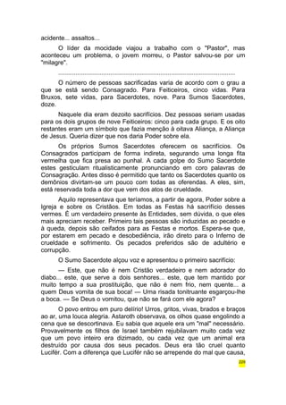 acidente... assaltos... 
O líder da mocidade viajou a trabalho com o "Pastor", mas 
aconteceu um problema, o jovem morreu, o Pastor salvou-se por um 
"milagre". 
...................................................................................................... 
O número de pessoas sacrificadas varia de acordo com o grau a 
que se está sendo Consagrado. Para Feiticeiros, cinco vidas. Para 
Bruxos, sete vidas, para Sacerdotes, nove. Para Sumos Sacerdotes, 
doze. 
Naquele dia eram dezoito sacrifícios. Dez pessoas seriam usadas 
para os dois grupos de nove Feiticeiros: cinco para cada grupo. E os oito 
restantes eram um símbolo que fazia menção à oitava Aliança, a Aliança 
de Jesus. Queria dizer que nos daria Poder sobre ela. 
Os próprios Sumos Sacerdotes oferecem os sacrifícios. Os 
Consagrados participam de forma indireta, segurando uma longa fita 
vermelha que fica presa ao punhal. A cada golpe do Sumo Sacerdote 
estes gesticulam ritualisticamente pronunciando em coro palavras de 
Consagração. Antes disso é permitido que tanto os Sacerdotes quanto os 
demônios divirtam-se um pouco com todas as oferendas. A eles, sim, 
está reservada toda a dor que vem dos atos de crueldade. 
Aquilo representava que teríamos, a partir de agora, Poder sobre a 
Igreja e sobre os Cristãos. Em todas as Festas há sacrifício desses 
vermes. É um verdadeiro presente às Entidades, sem dúvida, o que eles 
mais apreciam receber. Primeiro tais pessoas são induzidas ao pecado e 
à queda, depois são ceifados para as Festas e mortos. Espera-se que, 
por estarem em pecado e desobediência, irão direto para o Inferno de 
crueldade e sofrimento. Os pecados preferidos são de adultério e 
corrupção. 
O Sumo Sacerdote alçou voz e apresentou o primeiro sacrifício: 
— Este, que não é nem Cristão verdadeiro e nem adorador do 
diabo... este, que serve a dois senhores... este, que tem mantido por 
muito tempo a sua prostituição, que não é nem frio, nem quente... a 
quem Deus vomita de sua boca! — Uma risada tonitruante esgarçou-lhe 
a boca. — Se Deus o vomitou, que não se fará com ele agora? 
O povo entrou em puro delírio! Urros, gritos, vivas, brados e braços 
ao ar, uma louca alegria. Astaroth observava, os olhos quase engolindo a 
cena que se descortinava. Eu sabia que aquele era um "mal" necessário. 
Provavelmente os filhos de Israel também rejubilavam muito cada vez 
que um povo inteiro era dizimado, ou cada vez que um animal era 
destruído por causa dos seus pecados. Deus era tão cruel quanto 
Lucifér. Com a diferença que Lucifér não se arrepende do mal que causa, 
229 
 