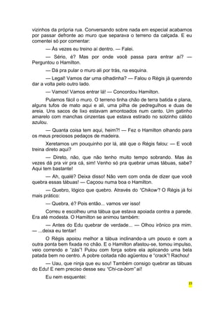 vizinhos da própria rua. Conversando sobre nada em especial acabamos 
por passar defronte ao muro que separava o terreno da calçada. E eu 
comentei só por comentar: 
— Às vezes eu treino aí dentro. — Falei. 
— Sério, é? Mas por onde você passa para entrar aí? — 
Perguntou o Hamilton. 
— Dá pra pular o muro ali por trás, na esquina. 
— Legal! Vamos dar uma olhadinha? — Falou o Régis já querendo 
dar a volta pelo outro lado. 
— Vamos! Vamos entrar lá! — Concordou Hamilton. 
Pulamos fácil o muro. O terreno tinha chão de terra batida e plana, 
alguns tufos de mato aqui e ali, uma pilha de pedregulhos e duas de 
areia. Uns sacos de lixo estavam amontoados num canto. Um gatinho 
amarelo com manchas cinzentas que estava estirado no solzinho cálido 
azulou. 
— Quanta coisa tem aqui, heim?! — Fez o Hamilton olhando para 
os meus preciosos pedaços de madeira. 
Xeretamos um pouquinho por lá, até que o Régis falou: — E você 
treina direto aqui? 
— Direto, não, que não tenho muito tempo sobrando. Mas às 
vezes dá pra vir pra cá, sim! Venho só pra quebrar umas tábuas, sabe? 
Aqui tem bastante! 
— Ah, qualé? Deixa disso! Não vem com onda de dizer que você 
quebra essas tábuas! — Caçoou numa boa o Hamilton. 
— Quebro, lógico que quebro. Através do “Chikow”! O Régis já foi 
mais prático: 
— Quebra, é? Pois então... vamos ver isso! 
Correu e escolheu uma tábua que estava apoiada contra a parede. 
Era até modesta. O Hamilton se animou também: 
— Antes do Edu quebrar de verdade... — Olhou irônico pra mim. 
— ...deixa eu tentar! 
O Régis apoiou melhor a tábua inclinando-a um pouco e com a 
outra ponta bem fixada no chão. E o Hamilton afastou-se, tomou impulso, 
veio correndo e “zás”! Pulou com força sobre ela aplicando uma bela 
patada bem no centro. A pobre coitada não agüentou e “crack”! Rachou! 
— Uau, que ninja que eu sou! Também consigo quebrar as tábuas 
do Edu! E nem preciso desse seu “Chi-ca-bom” aí! 
Eu nem esquentei: 
23 
 