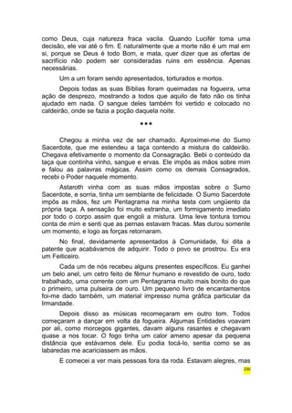 como Deus, cuja natureza fraca vacila. Quando Lucifér toma uma 
decisão, ele vai até o fim. E naturalmente que a morte não é um mal em 
si, porque se Deus é todo Bom, e mata, quer dizer que as ofertas de 
sacrifício não podem ser consideradas ruins em essência. Apenas 
necessárias. 
Um a um foram sendo apresentados, torturados e mortos. 
Depois todas as suas Bíblias foram queimadas na fogueira, uma 
ação de desprezo, mostrando a todos que aquilo de fato não os tinha 
ajudado em nada. O sangue deles também foi vertido e colocado no 
caldeirão, onde se fazia a poção daquela noite. 
*** 
Chegou a minha vez de ser chamado. Aproximei-me do Sumo 
Sacerdote, que me estendeu a taça contendo a mistura do caldeirão. 
Chegava efetivamente o momento da Consagração. Bebi o conteúdo da 
taça que continha vinho, sangue e ervas. Ele impôs as mãos sobre mim 
e falou as palavras mágicas. Assim como os demais Consagrados, 
recebi o Poder naquele momento. 
Astaroth vinha com as suas mãos impostas sobre o Sumo 
Sacerdote, e sorria, tinha um semblante de felicidade. O Sumo Sacerdote 
impôs as mãos, fez um Pentagrama na minha testa com ungüento da 
própria taça. A sensação foi muito estranha, um formigamento imediato 
por todo o corpo assim que engoli a mistura. Uma leve tontura tomou 
conta de mim e senti que as pernas estavam fracas. Mas durou somente 
um momento, e logo as forças retornaram. 
No final, devidamente apresentados à Comunidade, foi dita a 
patente que acabávamos de adquirir. Todo o povo se prostrou. Eu era 
um Feiticeiro. 
Cada um de nós recebeu alguns presentes específicos. Eu ganhei 
um belo anel, um cetro feito de fêmur humano e revestido de ouro, todo 
trabalhado, uma corrente com um Pentagrama muito mais bonito do que 
o primeiro, uma pulseira de ouro. Um pequeno livro de encantamentos 
foi-me dado também, um material impresso numa gráfica particular da 
Irmandade. 
Depois disso as músicas recomeçaram em outro tom. Todos 
começaram a dançar em volta da fogueira. Algumas Entidades voavam 
por ali, como morcegos gigantes, davam alguns rasantes e chegavam 
quase a nos tocar. O fogo tinha um calor ameno apesar da pequena 
distância que estávamos dele. Eu podia tocá-lo, sentia como se as 
labaredas me acariciassem as mãos. 
E comecei a ver mais pessoas fora da roda. Estavam alegres, mas 
230 
 