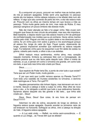 Eu a empurrei um pouco, procurei ver melhor mas as tochas perto 
de nós já estavam apagadas. Então senti uma agulhada no pescoço 
aonde ela me beijava, minha cabeça rodopiou e me afastei dela num ato 
reflexo. Vi algo que saiu correndo de perto de mim, e ela não estava mais 
ali. Procurei com os olhos ao mesmo tempo em que levava a mão ao 
pescoço. Tinha muita gente perto de mim, mas nada de Rúbia. E meu 
pescoço sangrava um pouco embora não doesse muito. 
Não dei maior atenção ao fato e fui pegar vinho. Não cruzei com 
ninguém que fosse do meu círculo de amizades, mas isso não importava. 
Bebi bastante, e depois resolvi que não estava mesmo a fim de participar 
da confraternização nos moldes que eu já conhecia. Havia vários mantos 
caídos pelo chão. Peguei uns três ou quatro deles e me direcionei para a 
colina, fiz um ninho para mim sobre a grama e me aconcheguei porque 
ali estava frio, longe do calor do fogo. Fiquei quieto, observando de 
longe, parecia impossível acreditar que realmente eu estava naquele 
lugar. Fui bebendo vinho para me esquentar e por fim deitei de costas na 
grama, coberto pelo manto, e olhei o céu e as estrelas. 
Difícil traduzir meus sentimentos, minha alma, meu coração 
naquele momento. Embora eu estivesse feliz com a Consagração, de 
repente parecia que eu não fazia parte daquilo tudo. Olhei o manto de 
estrelas, a Lua, e pensei em como o Universo era grande, em como tudo 
era belo, e que tudo isso tinha sido criado por Deus. 
Deus.............. 
Que espécie de Poder teria Ele, a ponto de criar tudo o que existe? 
Teria que ser um Poder muito, muito grande.................. 
E por que será que Lucifér reinava apenas no Planeta Terra??? 
Com toda uma vastidão de mundos existentes no Universo, o domínio 
dele restringia-se à Terra. Por quê??!! 
Aqueles pensamentos não tinham lógica, mas teimavam em me vir 
à mente. Sacudi a cabeça e botei a culpa no vinho. Mas olhei de novo 
para o céu...e fui obrigado a admitir que tudo o que estávamos fazendo, 
fazíamos abaixo daquele céu tão grande e tão belo... que tinha sido 
criado por... Deus! 
Deus, Deus, Deus! Que coisa, lá era hora de pensar em 
Deus?????? 
Adormeci no alto da colina, escutando de longe os cânticos. A 
fogueira estava quase apagada. Quando acordei os primeiros raios de 
sol brotavam no horizonte. Esfreguei os olhos, virei a cabeça na direção 
do Vale. A fogueira estava apagada. 
— A Luz está vindo. — Refleti, na minha semi-consciência. — E 
quando a Luz chega... as Trevas têm que se afastar! 
232 
 