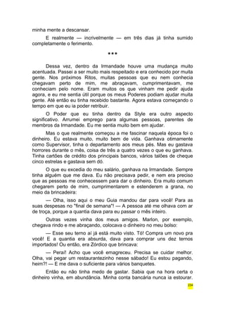 minha mente a descansar. 
E realmente — incrivelmente — em três dias já tinha sumido 
completamente o ferimento. 
*** 
Dessa vez, dentro da Irmandade houve uma mudança muito 
acentuada. Passei a ser muito mais respeitado e era conhecido por muita 
gente. Nos próximos Ritos, muitas pessoas que eu nem conhecia 
chegavam perto de mim, me abraçavam, cumprimentavam, me 
conheciam pelo nome. Eram muitos os que vinham me pedir ajuda 
agora, e eu me sentia útil porque os meus Poderes podiam ajudar muita 
gente. Até então eu tinha recebido bastante. Agora estava começando o 
tempo em que eu ia poder retribuir. 
O Poder que eu tinha dentro da Style era outro aspecto 
significativo. Arrumei emprego para algumas pessoas, parentes de 
membros da Irmandade. Eu me sentia muito bem em ajudar. 
Mas o que realmente começou a me fascinar naquela época foi o 
dinheiro. Eu estava muito, muito bem de vida. Ganhava otimamente 
como Supervisor, tinha o departamento aos meus pés. Mas eu gastava 
horrores durante o mês, coisa de três a quatro vezes o que eu ganhava. 
Tinha cartões de crédito dos principais bancos, vários talões de cheque 
cinco estrelas e gastava sem dó. 
O que eu excedia do meu salário, ganhava na Irmandade. Sempre 
tinha alguém que me dava. Eu não precisava pedir, e nem era preciso 
que as pessoas me conhecessem para dar o dinheiro. Era muito comum 
chegarem perto de mim, cumprimentarem e estenderem a grana, no 
meio da brincadeira: 
— Olha, isso aqui o meu Guia mandou dar para você! Para as 
suas despesas no "final de semana"! — A pessoa até me olhava com ar 
de troça, porque a quantia dava para eu passar o mês inteiro. 
Outras vezes vinha dos meus amigos. Marlon, por exemplo, 
chegava rindo e me abraçando, colocava o dinheiro no meu bolso: 
— Esse seu terno aí já está muito visto. Tó! Compra um novo pra 
você! E a quantia era absurda, dava para comprar uns dez ternos 
importados! Ou então, era Zórdico que brincava: 
— Peraí! Acho que você emagreceu. Precisa se cuidar melhor. 
Olha, vai pegar um restaurantezinho nesse sábado! Eu estou pagando, 
heim?! — E me dava o suficiente para vários banquetes. 
Então eu não tinha medo de gastar. Sabia que na hora certa o 
dinheiro vinha, em abundância. Minha conta bancária nunca ia estourar. 
234 
 