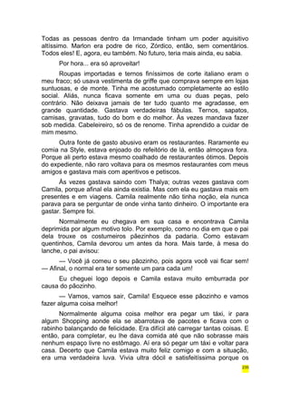 Todas as pessoas dentro da Irmandade tinham um poder aquisitivo 
altíssimo. Marlon era podre de rico, Zórdico, então, sem comentários. 
Todos eles! E, agora, eu também. No futuro, teria mais ainda, eu sabia. 
Por hora... era só aproveitar! 
Roupas importadas e ternos finíssimos de corte italiano eram o 
meu fraco; só usava vestimenta de griffe que comprava sempre em lojas 
suntuosas, e de monte. Tinha me acostumado completamente ao estilo 
social. Aliás, nunca ficava somente em uma ou duas peças, pelo 
contrário. Não deixava jamais de ter tudo quanto me agradasse, em 
grande quantidade. Gastava verdadeiras fábulas. Ternos, sapatos, 
camisas, gravatas, tudo do bom e do melhor. Às vezes mandava fazer 
sob medida. Cabeleireiro, só os de renome. Tinha aprendido a cuidar de 
mim mesmo. 
Outra fonte de gasto abusivo eram os restaurantes. Raramente eu 
comia na Style, estava enjoado do refeitório de lá, então almoçava fora. 
Porque ali perto estava mesmo coalhado de restaurantes ótimos. Depois 
do expediente, não raro voltava para os mesmos restaurantes com meus 
amigos e gastava mais com aperitivos e petiscos. 
Às vezes gastava saindo com Thalya; outras vezes gastava com 
Camila, porque afinal ela ainda existia. Mas com ela eu gastava mais em 
presentes e em viagens. Camila realmente não tinha noção, ela nunca 
parava para se perguntar de onde vinha tanto dinheiro. O importante era 
gastar. Sempre foi. 
Normalmente eu chegava em sua casa e encontrava Camila 
deprimida por algum motivo tolo. Por exemplo, como no dia em que o pai 
dela trouxe os costumeiros pãezinhos da padaria. Como estavam 
quentinhos, Camila devorou um antes da hora. Mais tarde, à mesa do 
lanche, o pai avisou: 
— Você já comeu o seu pãozinho, pois agora você vai ficar sem! 
— Afinal, o normal era ter somente um para cada um! 
Eu cheguei logo depois e Camila estava muito emburrada por 
causa do pãozinho. 
— Vamos, vamos sair, Camila! Esquece esse pãozinho e vamos 
fazer alguma coisa melhor! 
Normalmente alguma coisa melhor era pegar um táxi, ir para 
algum Shopping aonde ela se abarrotava de pacotes e ficava com o 
rabinho balançando de felicidade. Era difícil até carregar tantas coisas. E 
então, para completar, eu lhe dava comida até que não sobrasse mais 
nenhum espaço livre no estômago. Aí era só pegar um táxi e voltar para 
casa. Decerto que Camila estava muito feliz comigo e com a situação, 
era uma verdadeira luva. Vivia ultra dócil e satisfeitíssima porque os 
235 
 