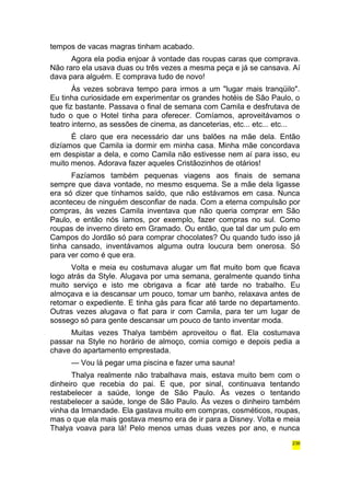 tempos de vacas magras tinham acabado. 
Agora ela podia enjoar à vontade das roupas caras que comprava. 
Não raro ela usava duas ou três vezes a mesma peça e já se cansava. Aí 
dava para alguém. E comprava tudo de novo! 
Às vezes sobrava tempo para irmos a um "lugar mais tranqüilo". 
Eu tinha curiosidade em experimentar os grandes hotéis de São Paulo, o 
que fiz bastante. Passava o final de semana com Camila e desfrutava de 
tudo o que o Hotel tinha para oferecer. Comíamos, aproveitávamos o 
teatro interno, as sessões de cinema, as danceterias, etc... etc... etc... 
É claro que era necessário dar uns balões na mãe dela. Então 
dizíamos que Camila ia dormir em minha casa. Minha mãe concordava 
em despistar a dela, e como Camila não estivesse nem aí para isso, eu 
muito menos. Adorava fazer aqueles Cristãozinhos de otários! 
Fazíamos também pequenas viagens aos finais de semana 
sempre que dava vontade, no mesmo esquema. Se a mãe dela ligasse 
era só dizer que tínhamos saído, que não estávamos em casa. Nunca 
aconteceu de ninguém desconfiar de nada. Com a eterna compulsão por 
compras, às vezes Camila inventava que não queria comprar em São 
Paulo, e então nós íamos, por exemplo, fazer compras no sul. Como 
roupas de inverno direto em Gramado. Ou então, que tal dar um pulo em 
Campos do Jordão só para comprar chocolates? Ou quando tudo isso já 
tinha cansado, inventávamos alguma outra loucura bem onerosa. Só 
para ver como é que era. 
Volta e meia eu costumava alugar um flat muito bom que ficava 
logo atrás da Style. Alugava por uma semana, geralmente quando tinha 
muito serviço e isto me obrigava a ficar até tarde no trabalho. Eu 
almoçava e ia descansar um pouco, tomar um banho, relaxava antes de 
retomar o expediente. E tinha gás para ficar até tarde no departamento. 
Outras vezes alugava o flat para ir com Camila, para ter um lugar de 
sossego só para gente descansar um pouco de tanto inventar moda. 
Muitas vezes Thalya também aproveitou o flat. Ela costumava 
passar na Style no horário de almoço, comia comigo e depois pedia a 
chave do apartamento emprestada. 
— Vou lá pegar uma piscina e fazer uma sauna! 
Thalya realmente não trabalhava mais, estava muito bem com o 
dinheiro que recebia do pai. E que, por sinal, continuava tentando 
restabelecer a saúde, longe de São Paulo. Às vezes o tentando 
restabelecer a saúde, longe de São Paulo. Às vezes o dinheiro também 
vinha da Irmandade. Ela gastava muito em compras, cosméticos, roupas, 
mas o que ela mais gostava mesmo era de ir para a Disney. Volta e meia 
Thalya voava para lá! Pelo menos umas duas vezes por ano, e nunca 
236 
 