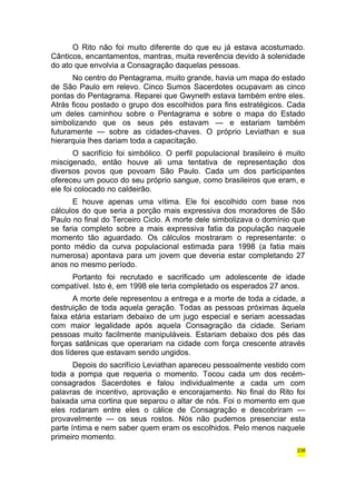 O Rito não foi muito diferente do que eu já estava acostumado. 
Cânticos, encantamentos, mantras, muita reverência devido à solenidade 
do ato que envolvia a Consagração daquelas pessoas. 
No centro do Pentagrama, muito grande, havia um mapa do estado 
de São Paulo em relevo. Cinco Sumos Sacerdotes ocupavam as cinco 
pontas do Pentagrama. Reparei que Gwyneth estava também entre eles. 
Atrás ficou postado o grupo dos escolhidos para fins estratégicos. Cada 
um deles caminhou sobre o Pentagrama e sobre o mapa do Estado 
simbolizando que os seus pés estavam — e estariam também 
futuramente — sobre as cidades-chaves. O próprio Leviathan e sua 
hierarquia lhes dariam toda a capacitação. 
O sacrifício foi simbólico. O perfil populacional brasileiro é muito 
miscigenado, então houve ali uma tentativa de representação dos 
diversos povos que povoam São Paulo. Cada um dos participantes 
ofereceu um pouco do seu próprio sangue, como brasileiros que eram, e 
ele foi colocado no caldeirão. 
E houve apenas uma vítima. Ele foi escolhido com base nos 
cálculos do que seria a porção mais expressiva dos moradores de São 
Paulo no final do Terceiro Ciclo. A morte dele simbolizava o domínio que 
se faria completo sobre a mais expressiva fatia da população naquele 
momento tão aguardado. Os cálculos mostraram o representante: o 
ponto médio da curva populacional estimada para 1998 (a fatia mais 
numerosa) apontava para um jovem que deveria estar completando 27 
anos no mesmo período. 
Portanto foi recrutado e sacrificado um adolescente de idade 
compatível. Isto é, em 1998 ele teria completado os esperados 27 anos. 
A morte dele representou a entrega e a morte de toda a cidade, a 
destruição de toda aquela geração. Todas as pessoas próximas àquela 
faixa etária estariam debaixo de um jugo especial e seriam acessadas 
com maior legalidade após aquela Consagração da cidade. Seriam 
pessoas muito facilmente manipuláveis. Estariam debaixo dos pés das 
forças satânicas que operariam na cidade com força crescente através 
dos líderes que estavam sendo ungidos. 
Depois do sacrifício Leviathan apareceu pessoalmente vestido com 
toda a pompa que requeria o momento. Tocou cada um dos recém-consagrados 
Sacerdotes e falou individualmente a cada um com 
palavras de incentivo, aprovação e encorajamento. No final do Rito foi 
baixada uma cortina que separou o altar de nós. Foi o momento em que 
eles rodaram entre eles o cálice de Consagração e descobriram — 
provavelmente — os seus rostos. Nós não pudemos presenciar esta 
parte íntima e nem saber quem eram os escolhidos. Pelo menos naquele 
primeiro momento. 
238 
 