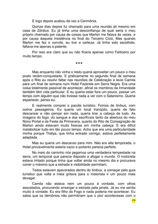 E logo depois acabou de vez a Cerimônia. 
Quinze dias depois fui chamado para uma reunião ali mesmo em 
casa de Zórdico. Eu já tinha uma desconfiança de qual seria o meu 
próprio chamado por causa de coisas que Marlon me falava às vezes, e 
por causa daquela insistência no final do Terceiro Ciclo. Mas quando 
Marlon me fez o convite, eu tive a certeza. Já tinha sido escolhido, 
faltava-me apenas a patente. 
Por isso era claro que eu não ficaria apenas como Feiticeiro por 
muito tempo. 
*** 
Mas enquanto não vinha o resto queria aproveitar um pouco o meu 
posto recém-conquistado. E praticamente no segundo final de semana 
após o Rito eu resolvi faltar nas reuniões de Celebração e levei Camila 
para um final de semana num Hotel Fazenda em Serra Negra. Era uma 
coisa totalmente passível de acontecer, afinal os membros da Irmandade 
também têm vida particular. E eu queria estar fora um pouco, passar um 
tempo com alguém que não tivesse nada a ver com o Satanismo. Queria 
espairecer, penso eu. 
E realmente comprei o pacote turístico. Fomos de ônibus, com 
outros passageiros. Eu queria um local tranqüilo, queria de fato 
descansar e não pensar em nada, queria tirar a cabeça de tudo. As 
imagens do fogo, do sangue e dos sacrifícios tanto da abertura do meu 
Nono Portal e da Festa da Primavera, quanto do Rito de Consagração de 
Marlon ainda estavam muito frescas em minha cabeça. E era difícil 
metabolizar tudo em tão pouco tempo. Acho que era uma particularidade 
minha porque Thalya, que tinha entrado comigo, estava perfeitamente 
adaptada. 
Mas eu queria um descanso para mim. Não era alta temporada, o 
Hotel provavelmente estaria vazio e portanto parecia perfeito. 
No meio do caminho nós pegamos uma verdadeira tempestade na 
serra, um temporal que parecia disposto a afogar o mundo. O motorista 
estava irritado porque tinha que voltar ainda no mesmo dia e procurava 
correr o máximo que a estrada e visibilidade permitiam. 
Todos estavam apavorados dentro do ônibus, a começar pelo guia 
turístico que volta e meia gritava para o motorista ir um pouco mais 
devagar. 
Camila não estava nem um pouco à vontade, com olhos 
assustados, procurando enxergar a estrada pela janela. Já eu me sentia 
muito à vontade. Eu era filho do Fogo e nada poderia me acontecer. Eu 
sabia que os demônios não permitiriam que o pior acontecesse com o 
239 
 