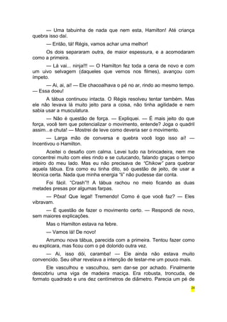 — Uma tabuinha de nada que nem esta, Hamilton! Até criança 
quebra isso daí. 
— Então, tá! Régis, vamos achar uma melhor! 
Os dois separaram outra, de maior espessura, e a acomodaram 
como a primeira. 
— Lá vai... ninja!!! — O Hamilton fez toda a cena de novo e com 
um uivo selvagem (daqueles que vemos nos filmes), avançou com 
ímpeto. 
— Ai, ai, ai! — Ele chacoalhava o pé no ar, rindo ao mesmo tempo. 
— Essa doeu! 
A tábua continuou intacta. O Régis resolveu tentar também. Mas 
ele não levava lá muito jeito para a coisa, não tinha agilidade e nem 
sabia usar a musculatura. 
— Não é questão de força. — Expliquei. — É mais jeito do que 
força, você tem que potencializar o movimento, entende? Joga o quadril 
assim...e chuta! — Mostrei de leve como deveria ser o movimento. 
— Larga mão de conversa e quebra você logo isso aí! — 
Incentivou o Hamilton. 
Aceitei o desafio com calma. Levei tudo na brincadeira, nem me 
concentrei muito com eles rindo e se cutucando, falando graças o tempo 
inteiro do meu lado. Mas eu não precisava de “Chikow” para quebrar 
aquela tábua. Era como eu tinha dito, só questão de jeito, de usar a 
técnica certa. Nada que minha energia “li” não pudesse dar conta. 
Foi fácil. “Crash”!! A tábua rachou no meio ficando as duas 
metades presas por algumas farpas. 
— Pôxa! Que legal! Tremendo! Como é que você faz? — Eles 
vibravam. 
— É questão de fazer o movimento certo. — Respondi de novo, 
sem maiores explicações. 
Mas o Hamilton estava na febre. 
— Vamos lá! De novo! 
Arrumou nova tábua, parecida com a primeira. Tentou fazer como 
eu explicara, mas ficou com o pé dolorido outra vez. 
— Ai, isso dói, caramba! — Ele ainda não estava muito 
convencido. Seu olhar revelava a intenção de testar-me um pouco mais. 
Ele vasculhou e vasculhou, sem dar-se por achado. Finalmente 
descobriu uma viga de madeira maciça. Era robusta, troncuda, de 
formato quadrado e uns dez centímetros de diâmetro. Parecia um pé de 
24 
 