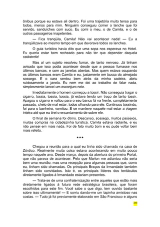 ônibus porque eu estava ali dentro. Foi uma trajetória muito tensa para 
todos, menos para mim. Ninguém conseguiu comer o lanche que foi 
servido, sanduíches com suco. Eu comi o meu, o de Camila, e o de 
outros passageiros inapetentes. 
— Fica tranqüila, Camila! Não vai acontecer nada! — Eu a 
tranqüilizava ao mesmo tempo em que devorava todos os lanches. 
O guia turístico havia dito que uma sopa nos esperava no Hotel. 
Eu queria estar bem recheado para não ter que depender daquela 
catástrofe! 
Mas aí um sujeito resolveu fumar, de tanto nervoso. Já tinham 
avisado que isso podia acontecer desde que a pessoa fumasse nos 
últimos bancos, e com as janelas abertas. Mas quem estava ocupando 
os últimos bancos eram Camila e eu, justamente em busca do almejado 
sossego. E o cara sentou bem atrás da minha cadeira, abriu 
ruidosamente a janela. Eu nem me dei ao trabalho de falar nada, 
simplesmente lancei um esconjuro nele. 
Imediatamente o homem começou a tossir. Não conseguia tragar o 
cigarro, tossia, tossia, tossia, já estava tendo um troço de tanto tossir. 
Apagou o cigarro e voltou para o seu banco lá na frente, completamente 
passado, cheio de mal estar, todos olhando para ele. Continuou tossindo, 
foi para o banheiro, vomitou. E se manteve naquele mal estar a viagem 
inteira até que eu tirei o encantamento de sobre ele. 
O final de semana foi ótimo. Descanso, sossego, muitos passeios, 
muitas compras na cidadezinha turística. Camila estava radiante, e eu 
não pensei em mais nada. Foi de fato muito bom e eu pude voltar bem 
mais refeito. 
*** 
Chegou a reunião para a qual eu tinha sido chamado na casa de 
Zórdico. Realmente muita coisa estava acontecendo em muito pouco 
tempo naquele ano. Desde março, depois da abertura do primeiro Portal, 
que não parava de acontecer. Pelo que Marlon me adiantou não seria 
bem uma reunião, mas uma recepção para algumas pessoas que, como 
eu, tinham sido chamadas. Os principais Braços da Irmandade também 
tinham sido convidados. Isto é, os principais líderes dos tentáculos 
diretamente ligados à Irmandade estariam presentes. 
— Trata-se de uma confraternização entre aqueles que estão mais 
diretamente ligados à futura rede estratégica brasileira, que foram 
escolhidos para este fim. Você sabe o que digo, tem ouvido bastante 
sobre isso ultimamente! — E sorriu dando-me um tapinha amistoso nas 
costas. — Tudo já foi previamente elaborado em São Francisco e alguns 
240 
 