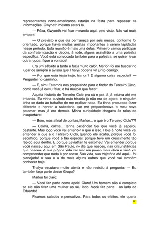 representantes norte-americanos estarão na festa para repassar as 
informações. Gwyneth mesmo estará lá. 
— Pôxa, Gwyneth vai ficar morando aqui, pelo visto. Não vai mais 
embora! 
— O previsto é que ela permaneça por seis meses, conforme foi 
orientado, porque havia muitas arestas importantes a serem lapidadas 
nesse período. Esta reunião é mais uma delas. Primeiro vamos participar 
da confraternização e depois, à noite, alguns assistirão a uma palestra 
específica. Você está convocado também para a palestra, se quiser levar 
outra roupa, fique à vontade! 
Era um sábado à tarde e fazia muito calor. Marlon foi me buscar no 
lugar de sempre e avisou que Thalya poderia vir junto comigo. 
— Por que esta festa hoje, Marlon? É alguma coisa especial? — 
Perguntei no caminho. 
— É, sim! Estamos nos preparando para o findar do Terceiro Ciclo, 
como você já ouviu falar, e há muito o que fazer! 
Aquela história de Terceiro Ciclo pra cá e pra lá já estava até me 
irritando. Eu vinha ouvindo esta história já não era de agora, e ninguém 
tinha se dado ao trabalho de me explicar nada. Eu tinha procurado fazer 
diferente e honrar a sabedoria que me proporcionava o meu novo 
patamar, mas já era demais. Minha curiosidade chegava às raias do 
insuportável. 
— Bom, mas afinal de contas, Marlon... o que é o Terceiro Ciclo??! 
— Calma, calma... tenha paciência! Sei que você já esperou 
bastante. Mas logo você vai entender o que é isso. Hoje à noite você vai 
entender o que é o Terceiro Ciclo, quando ele acaba, porque você foi 
escolhido, porque você é tão especial, porque teve um crescimento tão 
rápido aqui dentro. E porque Leviathan te escolheu! Vai entender porque 
você nasceu aqui em São Paulo, no dia que nasceu, nas circunstâncias 
que nasceu. A sua própria vida vai ficar um pouco mais clara e você vai 
compreender que nada é por acaso. Sua vida, sua trajetória até aqui... foi 
planejada! A sua e a de mais alguns outros que você vai também 
conhecer hoje. 
Thalya escutava muito atenta e não resistiu à pergunta: — Eu 
também faço parte desse Grupo? 
Marlon foi claro: 
— Você faz parte como apoio! Claro! Um homem não é completo 
se ele não tiver uma mulher ao seu lado. Você faz parte... ao lado do 
Eduardo! 
Ficamos calados e pensativos. Para todos os efeitos, ele queria 
241 
 